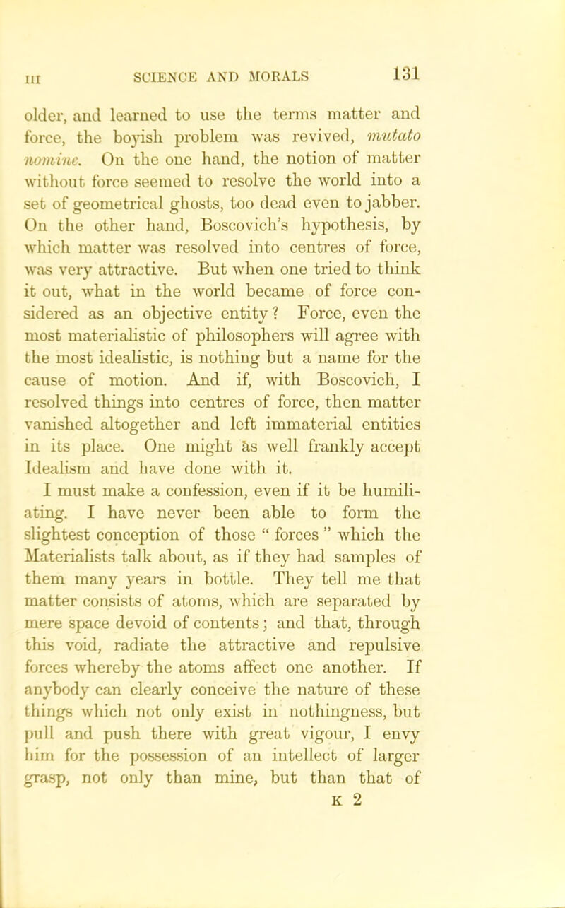 older, and learned to use the terms matter and force, the boyish jjroblem was revived, imUcito namine. On the one hand, the notion of matter without force seemed to resolve the world into a set of geometrical ghosts, too dead even to jabber. On the other hand, Boscovich’s hypothesis, by which matter was resolved into centres of force, was very attractive. But when one tried to think it out, what in the world became of force con- sidered as an objective entity? Force, even the most materialistic of philosophers will agree with the most idealistic, is nothing but a name for the cause of motion. And if, with Boscovich, I resolved things into centres of force, then matter vanished altogether and left immaterial entities in its place. One might ?is well frankly accept Idealism and have done with it. I must make a confession, even if it be humili- ating. I have never been able to form the slightest conception of those “ forces ” which the Materialists talk about, as if they had samples of them many years in bottle. They tell me that matter consists of atoms, Avhich are separated by mere space devoid of contents; and that, through this void, radiate the attractive and repulsive forces Avhereby the atoms affect one another. If anybody can clearly conceive the nature of these things which not only exist in nothingness, but pull and push there with gi’eat vigour, I envy him for the posse.ssion of an intellect of larger grasp, not only than mine, but than that of K 2