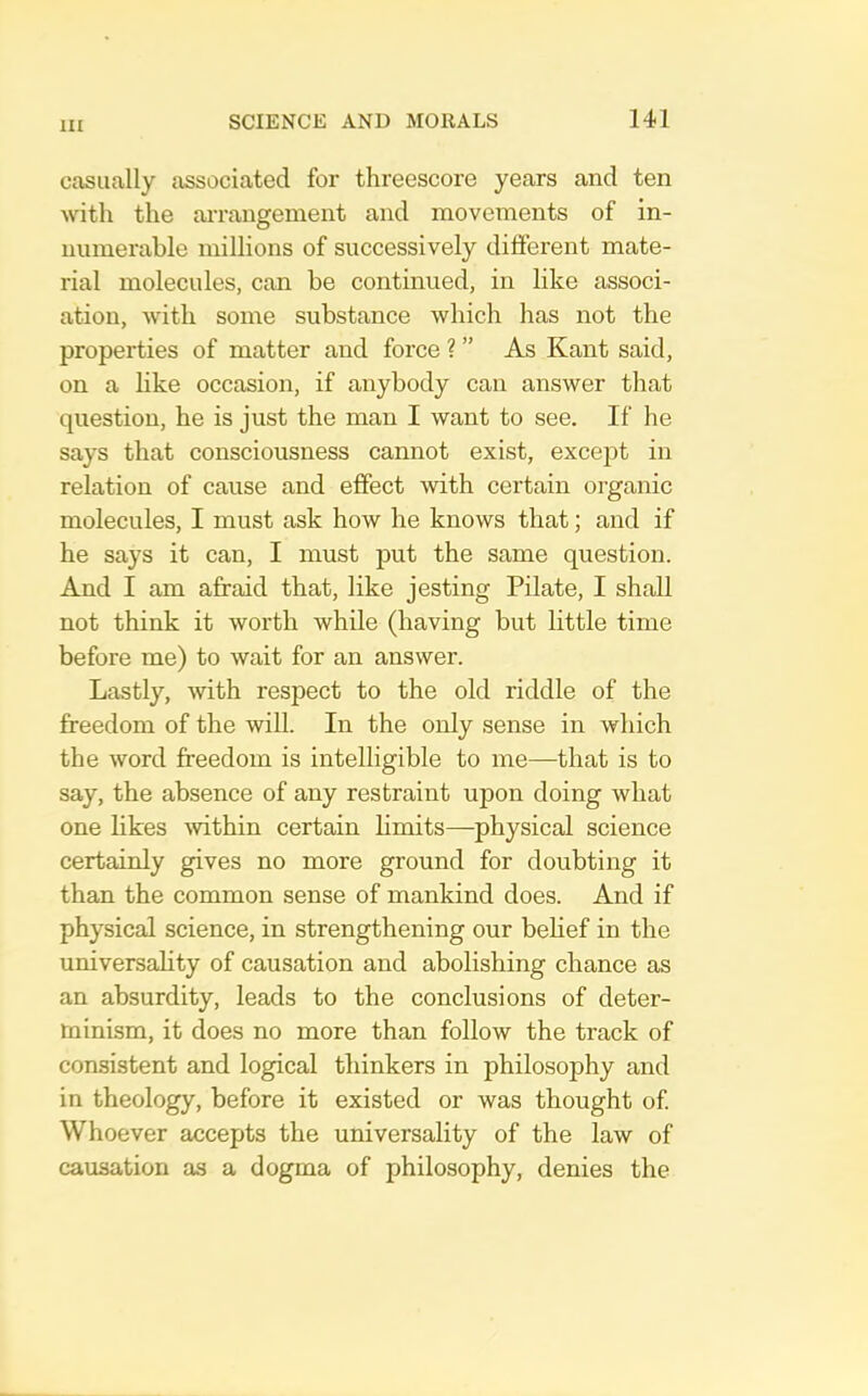 cftsiially associated for threescore years and ten with the ai-rangement and movements of in- numerable millions of successively different mate- rial molecules, can be continued, in like associ- ation, with some substance which has not the properties of matter and force ? ” As Kant said, on a like occasion, if anybody can answer that question, he is just the man I want to see. If he says that consciousness cannot exist, except in relation of cause and effect mth certain organic molecules, I must ask how he knows that; and if he says it can, I must j^ut the same question. And I am afraid that, like jesting Pilate, I shall not think it worth while (having but little time before me) to wait for an answer. Lastly, with respect to the old riddle of the freedom of the will. In the only sense in which the word freedom is intelligible to me—that is to say, the absence of any restraint upon doing what one likes 'within certain limits—physical science certainly gives no more ground for doubting it than the common sense of mankind does. And if physical science, in strengthening our behef in the universahty of causation and abolishing chance as an absurdity, leads to the conclusions of deter- minism, it does no more than follow the track of consistent and logical thinkers in philosophy and in theology, before it existed or was thought of Whoever accepts the universality of the law of causation as a dogma of philosophy, denies the