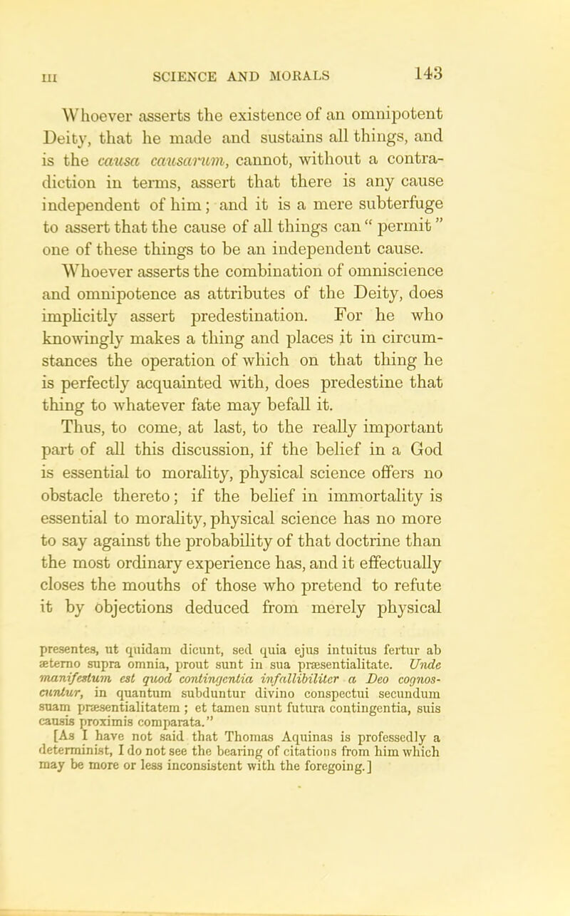 Whoever asserts the existence of an omnipotent Deity, that he made and sustains all things, and is the causa ca%isanLm, cannot, without a contra- diction in tenns, assert that there is any cause independent of him; and it is a mere subterfuge to assert that the cause of all things can “ permit ” one of these things to be an independent cause. Whoever asserts the combination of omniscience and omnipotence as attributes of the Deity, does implicitly assert predestination. For he who knomngly makes a thing and places it in circum- stances the operation of which on that thing he is perfectly acquainted with, does predestine that thing to whatever fate may befall it. Thus, to come, at last, to the really important part of all this discussion, if the belief in a God is essential to morality, physical science offers no obstacle thereto; if the belief in immortality is essential to morality, physical science has no more to say against the probability of that doctrine than the most ordinary experience has, and it effectually closes the mouths of those who pretend to refute it by objections deduced from merely physical presentes, ut quidam dicunt, sed quia ejus intuitus fertur ab setemo supra omnia, prout sunt in sua prsesentialitate. Unde manifestum est quod eontincjcntia infallibilitcr a Beo cognos- mTilur, in quantum subduntur divino conspectui secundum suam pnesentialitatem ; et tamen sunt futima contingentia, suis causis proximis comparata.” [As I have not said that Thomas Aquinas is professedly a determinist, I do not see the bearing of citations from him which may be more or less inconsistent with the foregoing.]