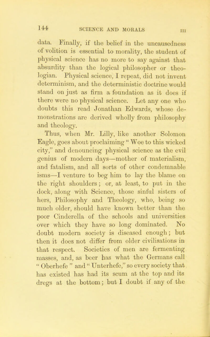 111 data. Finally, if the belief in the uncausedness of volition is essential to morality, the student of jihysical science has no more to say against that absurdity than the logical philosopher or theo- logian. Physical science, I repeat, did not invent determinism, and the deterministic doctrine would stand on just as firm a foundation as it does if there were no physical science. Let any one who doubts this read Jonathan Edwards, whose de- monstrations are derived wholly from philosophy and theology. Thus, when Mr. Lilly, like another Solomon Eagle, goes about proclaiming “ Woe to this wcked city,” and denouncing physical science as the evil genius of modern days—mother of materialism, and fatahsm, and all sorts of other condemnable isms—I venture to beg him to lay the blame on the right shoulders; or, at least, to jDut in the dock, along with Science, those sinful sisters of hers. Philosophy and Theology, who, being so much older, should have known better than the poor Cinderella of the schools and universities over which they have so long dominated. No doubt modern society is diseased enough; but then it does not differ from older civilisations in that respect. Societies of men are fermenting masses, and, as beer has what the Germans call “ Oberhefe ” and “ TJnterhefe,” so every society that has existed has had its scum at the top and its dregs at the bottom; but I doubt if any of the