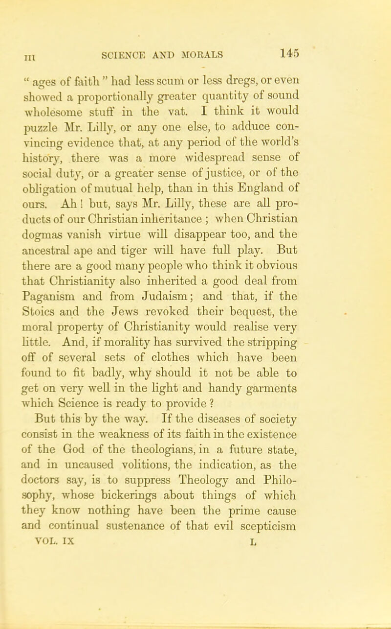 “ ages of faitli ” had less scum or less dregs, or even showed a proportionally greater quantity of sound wholesome stuff in the vat. I think it would puzzle Mr. Lilly, or any one else, to adduce con- vincing evidence that, at any period of the world’s history, there was a more widespread sense of social duty, or a greater sense of justice, or of the obligation of mutual help, than in this England of ours. Ah! but, says Mr. Lilly, these are all pro- ducts of our Christian inheritance ; when Christian dogmas vanish virtue will disappear too, and the ancestral ape and tiger will have full play. But there are a good many people who think it obvious that Christianity also inherited a good deal from Paganism and from Judaism; and that, if the Stoics and the Jews revoked their bequest, the moral property of Christianity would realise very little. And, if morality has survived the stripping off of several sets of clothes which have been found to fit badly, why should it not be able to get on very well in the light and handy garments which Science is ready to provide ? But this by the way. If the diseases of society consist in the weakness of its faith in the existence of the God of the theologians, in a future state, and in uncaused volitions, the indication, as the doctors say, is to suppress Theology and Philo- •sophy, whose bickerings about things of which they know nothing have been the prime cause and continual sustenance of that evil scepticism VOL. IX L