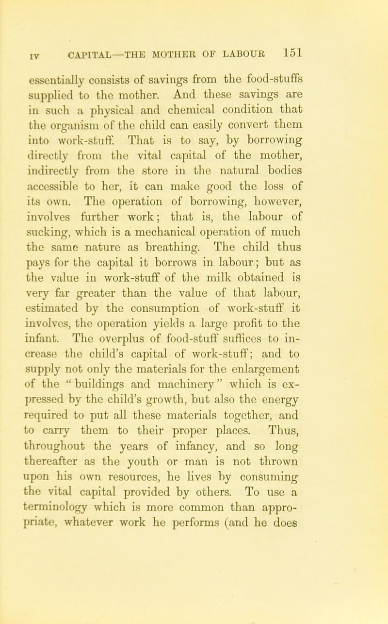 essentially consists of savings from the food-stuffs supplied to the mother. And these savings are in such a physical and chemical condition that the organism of the child can easily convert them into Avork-stulf. That is to say, by borrowing directly from the vital capital of the mother, indirectly from the store in the natural bodies accessible to her, it can make good the loss of its own. The operation of borrowing, however, involves further work; that is, the labour of sucking, which is a mechanical operation of much the same nature as breathing. The child thus pays for the capital it borrows in labour; but as the value in work-stuff of the milk obtained is very far greater than the value of that labour, estimated by the comsumption of work-stuff it involves, the operation 3delds a large profit to the infant. The overplus of food-stuff suffices to in- crease the child’s capital of work-stuff; and to supply not only the materials for the enlargement of the “ buildings and machinery ” which is ex- pressed by the child’s growth, but also the energy required to put all these materials together, and to carry them to their proper places. Thus, throughout the years of infancy, and so long thereafter as the youth or man is not thrown upon his own resources, he lives by consuming the vital capital provided by others. To use a terminology which is more common than appro- priate, whatever work he performs (and he does