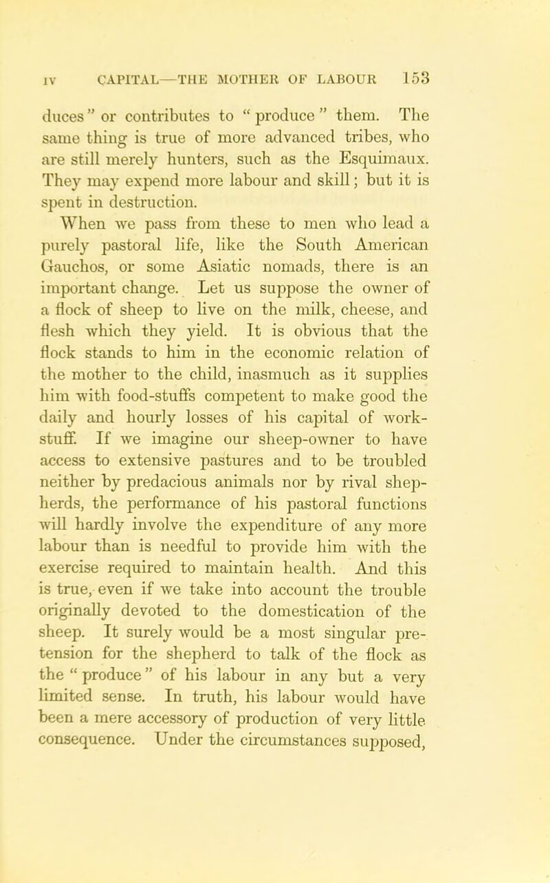 duces ” or contributes to “ produce ” them. The same thing is true of more advanced tribes, who are still merely hunters, such as the Esquimaux. They may expend more labour and skill; but it is spent in destruction. When Ave pass from these to men who lead a purely pastoral life, like the South American Gauchos, or some Asiatic nomads, there is an important change. Let us suppose the owner of a flock of sheep to live on the milk, cheese, and flesh which they yield. It is obvious that the flock stands to him in the economic relation of the mother to the child, inasmuch as it supplies him with food-stuffs competent to make good the daily and hourly losses of his capital of work- stuff. If Ave imagine our sheep-OAvner to have access to extensive pastures and to be troubled neither by predacious animals nor by rival shep- herds, the performance of his pastoral functions AviU hardly involve the expenditure of any more labour than is needful to provide him Avith the exercise required to maintain health. And this is true, even if Ave take into account the trouble originally devoted to the domestication of the sheep. It surely Avould be a most singular jme- tension for the shepherd to talk of the flock as the “ produce ” of his labour in any but a very limited sense. In truth, his labour would have been a mere accessory of production of very little consequence. Under the circumstances supposed.