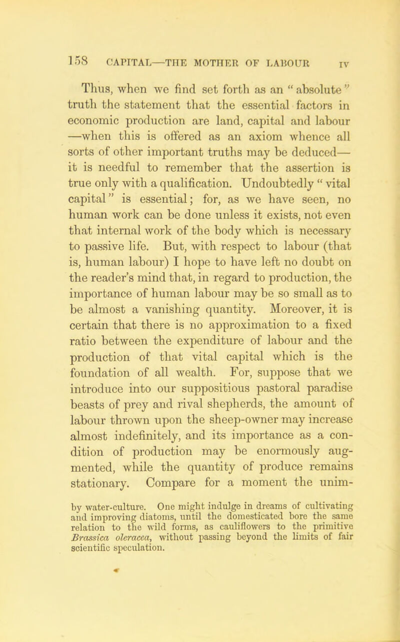 IV Tims, when we find set forth as an “ absolute ” truth the statement that the essential factors in economic production are land, capital and labour —when this is offered as an axiom whence all sorts of other important truths may be deduced— it is needful to remember that the assertion is true only with a qualification. Undoubtedly “ vital capital” is essential; for, as we have seen, no human work can be done unless it exists, not even that internal work of the body which is necessary to passive life. But, with respect to labour (that is, human labour) I hope to have left no doubt on the reader’s mind that, in regard to production, the importance of human labour may be so small as to be almost a vanishing quantity. Moreover, it is certain that there is no approximation to a fixed ratio between the expenditure of labour and the production of that vital capital which is the foundation of all wealth. For, suppose that we introduce into our suppositious pastoral paradise beasts of prey and rival shepherds, the amount of labour thrown upon the sheep-owner may increase almost indefinitely, and its importance as a con- dition of production may be enormously aug- mented, while the quantity of produce remains stationary. Compare for a moment the unim- by water-culture. One might indulge in dreams of cultivating and improving diatoms, until the domesticated bore the same relation to the wild forms, as cauliflowers to the primitive Brassica oleracca, without passing beyond the limits of fair scientific speculation.