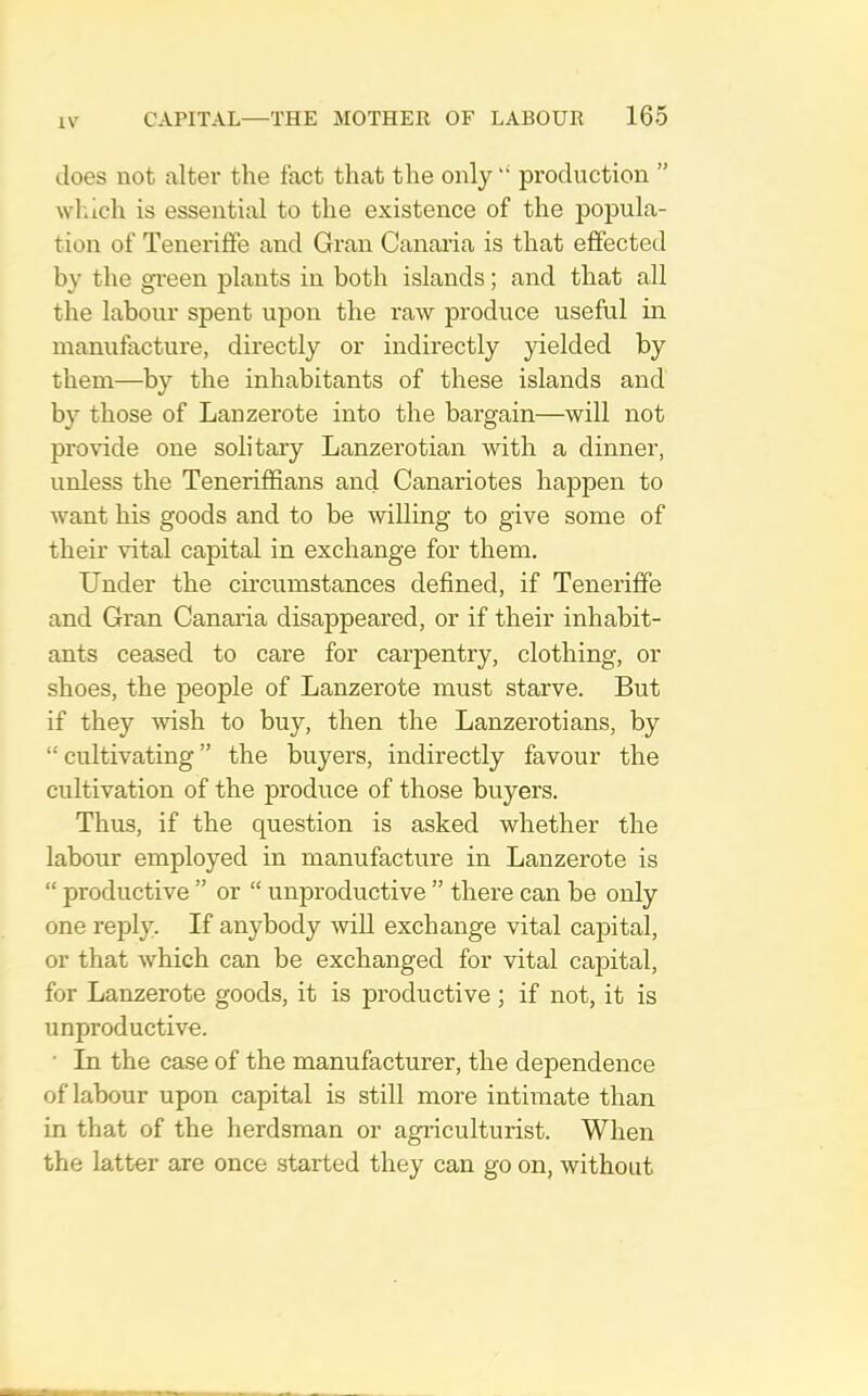does not alter the fact that the only “ production ” wluch is essential to the existence of the popula- tion of Teneriffe and Gran Canaria is that effected by the green plants in both islands; and that all the labour spent upon the raw produce useful in manufacture, directly or indirectly yielded by them—by the inhabitants of these islands and by those of Lanzerote into the bargain—will not provide one solitary Lanzerotian with a dinner, unless the Teneriffians and Canariotes happen to want his goods and to be willing to give some of their vital capital in exchange for them. Under the circumstances defined, if Teneriffe and Gran Canaria disappeared, or if their inhabit- ants ceased to care for carpentry, clothing, or shoes, the people of Lanzerote must starve. But if they ^vish to buy, then the Lanzerotians, by “ cultivating ” the buyers, indirectly favour the cultivation of the produce of those buyers. Thus, if the question is asked whether the labour employed in manufacture in Lanzerote is “ productive ” or “ unproductive ” there can be only one reply. If anybody will exchange vital capital, or that which can be exchanged for vital capital, for Lanzerote goods, it is productive ; if not, it is unproductive. • In the case of the manufacturer, the dependence of labour upon capital is still more intimate than in that of the herdsman or agriculturist. When the latter are once started they can go on, without