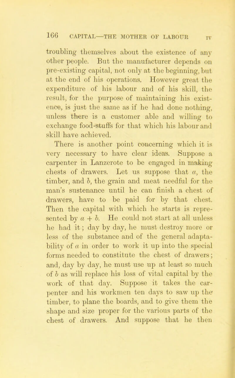 IV troubling themselves about the existence of any other people. But the manufacturer depends on pre-existing caijital, not only at the beginning, hut at the end of his operations. However great the expenditure of his labour and of his skill, the result, for the jiuriiose of maintaining his exist- ence, is just the same as if he had done nothing, unless there is a customer able and willing to exchange food-stuffs for that which his labour and skill have achieved. There is another point concerning which it is very necessary to have clear ideas. Suppose a carpenter in Lanzerote to be engaged in making chests of drawers. Let us suppose that a, the timbei', and h, the grain and meat needful for the man’s sustenance until he can finish a chest of drawers, have to be paid for by that chest. Then the capital with which he starts is repre- sented by a + h. He coidd not start at all unless he had it; day by day, he must destroy more or less of the substance and of the general adapta- bility of a in order to work it up into the sjjecial forms needed to constitute the chest of drawers; and, day by da}'^, he must use up at least so much of h as will replace his loss of vital capital by the work of that day. Suppose it takes the car- penter and his workmen ten days to saw up the timber, to plane the boards, and to give them the shape and size proper for the various parts of the chest of drawers. And suppose that he then