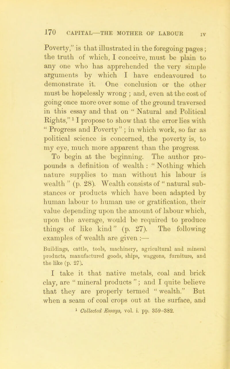 IV Poverty,” is that illustrated iu the foregoing pages; the truth of which, I conceive, must be plain to any one who has apprehended the very simple arguments by which I have endeavoured to demonstrate it. One conclusion or the other must be hopelessly wrong ; and, even at the cost of going once more over some of the ground traversed in this essay and that on “ Natural and Political Rights,” ^ I propose to show that the error lies with “ Progress and Poverty” ; in which work, so far as political science is concerned, the poverty is, to my eye, much more apparent than the progress. To begin at the beginning. The author pro- pounds a definition of wealth : “ Nothing which nature supplies to man without his labour is wealth ” (p. 28). Wealth consists of “ natural sub- stances or products which have been adapted by human labour to human use or gratification, their value depending ujion the amount of labour which, upon the average, would be required to produce things of like kind ” (p. 27). The follomng examples of wealth are given ;— Buildings, cattle, tools, machinery, agricultural and mineral products, manufactured goods, ships, waggons, fumiture, and the like (p. 27). I take it that native metals, coal and brick clay, are “ mineral products ”; and I quite believe that they are properly tenned “ wealth.” But when a seam of coal crops out at the surface, and * Collected Essays, vol. i. pp. 369-382.