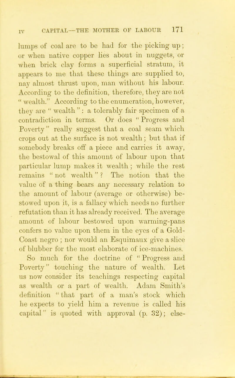 lumps of coal are to be had for the picking up; or when native copper lies about in nuggets, or when brick clay forms a superficial stratum, it appears to me that these things are supplied to, nay almost thrust upon, man without his labour. According to the definition, therefore, they are not “ wealth.” According to the enumeration, however, they are “ wealth ” : a tolerably fair specimen of a contradiction in terms. Or does “ Progress and Poverty ” really suggest that a coal seam which crops out at the surface is not wealth; but that if somebody breaks olf a piece and carries it away, the bestowal of this amount of labour upon that particular lump makes it wealth; while the rest remains “ not wealth ” ? The notion that the value of a thing bears any necessary relation to the amount of labour (average or otherwise) be- stowed upon it, is a fallacy which needs no further refutation than it has already received. The average amount of labour bestowed upon warming-pans confers no value upon them in the eyes of a Gold- Coast negro ; nor would an Esquimaux give a slice of blubber for the most elaborate of ice-machines. So much for the doctrine of “ Progress and Poverty” touching the nature of wealth. Let us now consider its teachings respecting capital as wealth or a part of wealth. Adam Smith’s definition “ that part of a man’s stock which he expects to yield him a revenue is called his capital” is quoted with approval (p. 32); else-