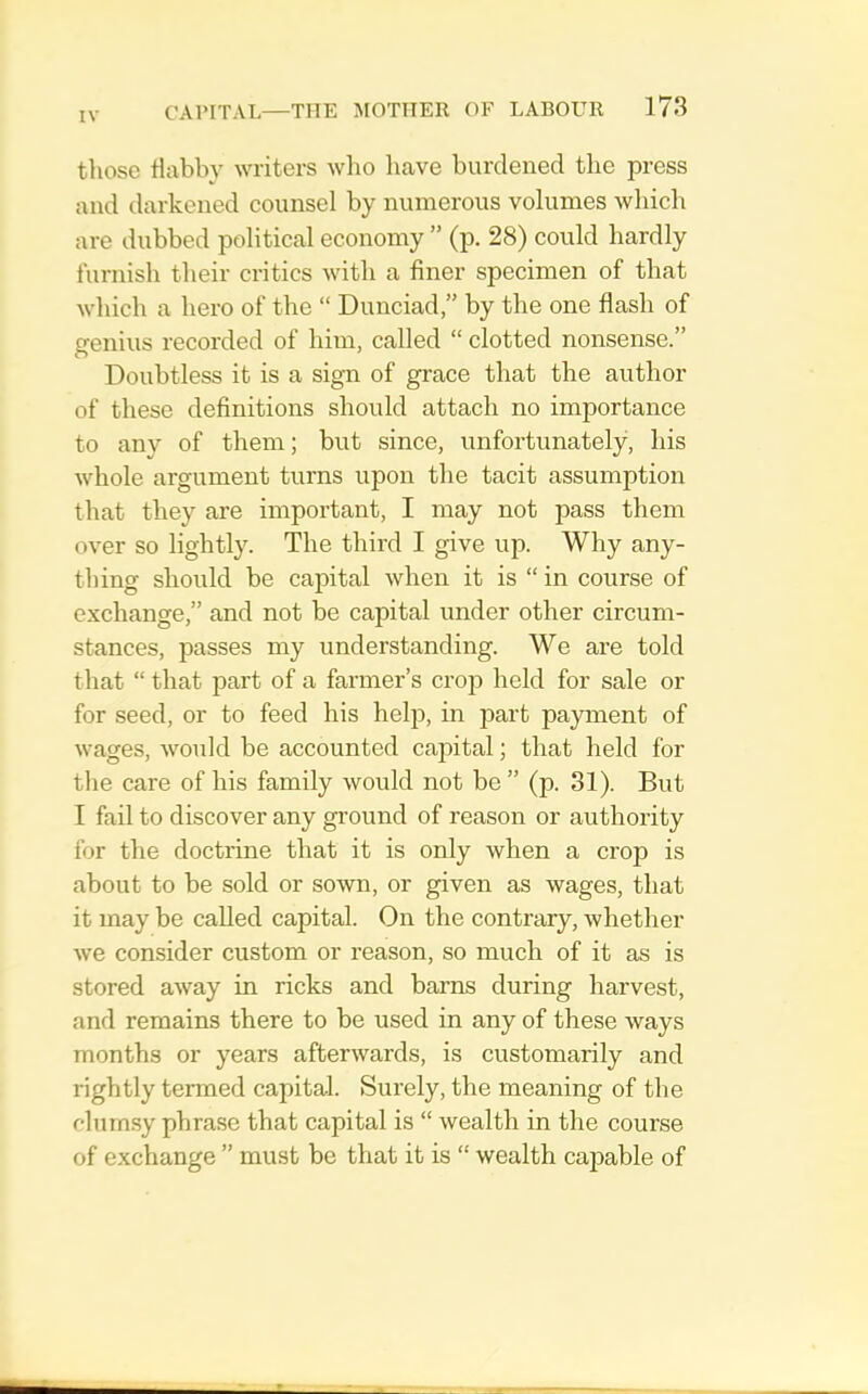 those habby writers wlio have burdened the press and darkened counsel by numerous volumes which are dubbed political economy ” (p. 28) could hardly furnish their critics with a finer specimen of that which a hero of the “ Dunciad,” by the one flash of genius recorded of him, called “ clotted nonsense.” Doubtless it is a sign of grace that the author of these definitions should attach no importance to any of them; but since, unfortunately, his whole argument turns upon the tacit assumption that they are important, I may not pass them over so lightly. The third I give up. Why any- thing should be capital when it is “ in course of exchange,” and not be capital under other circum- stances, passes my understanding. We are told that “ that part of a farmer’s crop held for sale or for seed, or to feed his help, in part payment of wages, would be accounted capital; that held for the care of his family would not be” (p. 31). But I fail to discover any ground of reason or authority for the doctrine that it is only when a crop is about to be sold or sown, or given as wages, that it may be called capital. On the contrary, whether we consider custom or reason, so much of it as is stored away in ricks and barns during harvest, and remains there to be used in any of these ways months or years afterwards, is customarily and rightly termed capital. Surely, the meaning of the clumsy phrase that capital is “ wealth in the course of exchange ” must be that it is “ wealth capable of