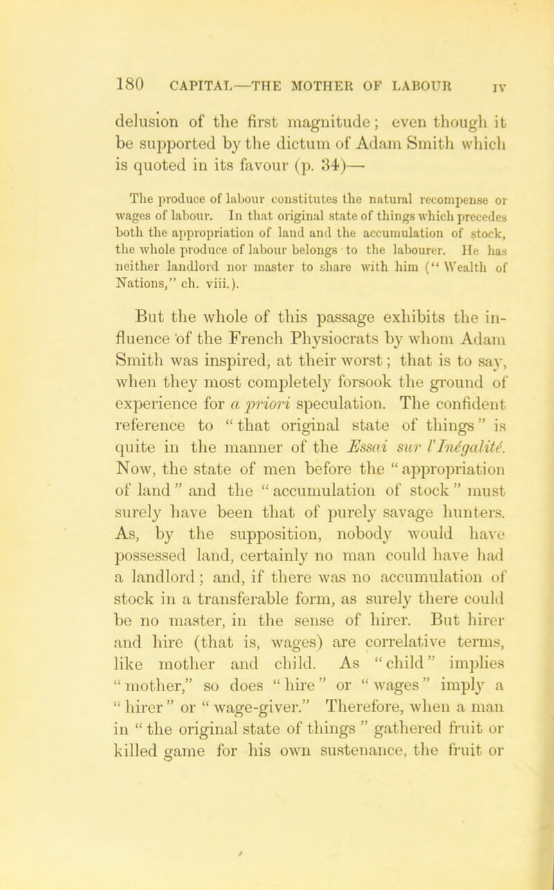 IV delusion of the first magnitude; even though it be supported by the dictum of Adam Smith which is quoted in its favour (]). 34)— The produce of labour constitutes the natuml recompense or wages of labour. In that original state of things which precedes both the appropriation of land and the accumulation of stock, the whole produce of labour belongs to the labourer. He has neither landlord nor master to share with him (“ Wealth of Nations,” ch. viii.). But the whole of this passage exhibits the in- fluence of the French Physiocrats by whom Adam Smith was insjDired, at their worst; that is to say, when they most completely forsook the gi-ound of ex]Derience for a •priori speculation. The confident reference to “ that original state of things ” is quite in the manner of the Essai sur I’lnigalit^. Now, the state of men before the “ approjiriation of land ” and the “ accumulation of stock ” must surely have been that of purely savage hunters. As, by the supposition, nobody Avould have possessed land, certainly no man could have had a landlord; and, if there was no accumulation of stock in a transferable form, as surely there couhl be no master, in the sense of hirer. But hirer and hire (that is, wages) are correlative terms, like mother and child. As “child” implies “ mother,” so does “ hire ” or “ wages ” imply a “ hirer ” or “ wage-giver.” Therefore, when a man in “ the original state of things ” gathered fruit or killed game for his own sustenance, the fruit or