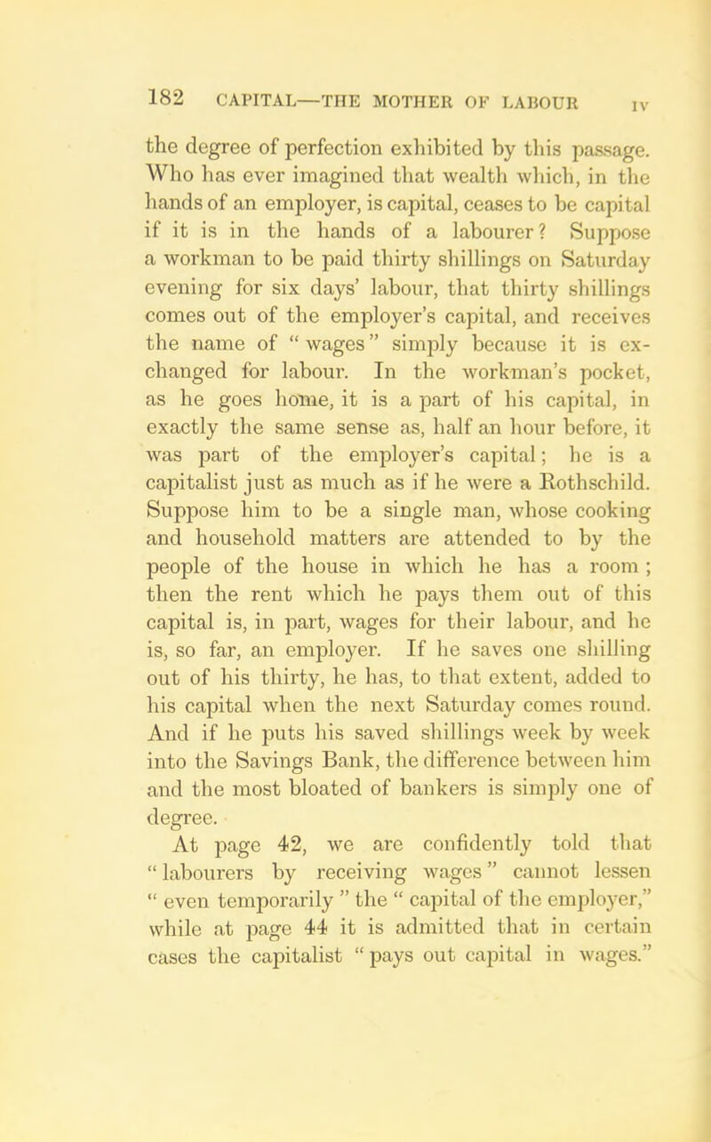 IV the degree of perfection exhibited by this passage. Who has ever imagined that wealth which, in tlie hands of an employer, is capital, ceases to be capital if it is in the hands of a labourer? Suppose a workman to be paid thirty shillings on Saturday evening for six days’ labour, that thirty shillings comes out of the employer’s capital, and receives the name of “ wages ” simply because it is ex- changed for labour. In the workman’s pocket, as he goes home, it is a part of his capital, in exactly the same sense as, half an hour before, it was part of the employer’s capital; he is a capitalist just as much as if he were a Kothschild. Suppose him to be a single man, whose cooking and household matters are attended to by the people of the house in which he has a room ; then the rent which he pays them out of this capital is, in part, wages for their labour, and he is, so far, an emjiloyer. If he saves one shilling out of his thirty, he has, to that extent, added to his capital when the next Saturday comes round. And if he puts his saved shillings week by week into the Savings Bank, the difference between him and the most bloated of bankers is siinidy one of degree. At page 42, we are confidently told that “ labourers by receiving wages ” cannot lessen “ even temporarily ” the “ capital of the employer,” while at page 44 it is admitted that in certain cases the cajhtalist “pays out capital in wages.”