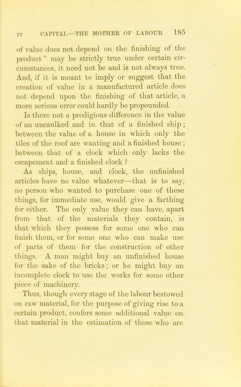 of value does not depend on tlie finishing of the product” may be strictly true under certain cir- cumstances, it need not be and is not always true. And, if it is meant to imply or suggest that the creation of value in a manufactured article does not depend upon the finishing of that article, a more serious error could hardly be propounded. Is there not a prodigious difference in the value of an uncaulked and in that of a finished ship; between the value of a house in which only the tiles of the roof are wanting and a finished house ; between that of a clock which only lacks the escapement and a finished clock ? As ships, house, and clock, the unfinished articles have no value whatever—that is to say, no person who wanted to purchase one of these things, for immediate use, would give a farthing for either. The only value they can have, apart from that of the materials they contain, is that which they possess for some one who can finish them, or for some one who can make use of parts of them for the construction of other things. A man might buy an unfinished house for the sake of the bricks; or he might buy an incomplete clock to use the works for some other piece of machinery. Thus, though every stage of the labour bestowed on raw material, for the pui’pose of giving rise to a certain product, confers some additional value on that material in the estimation of those who are