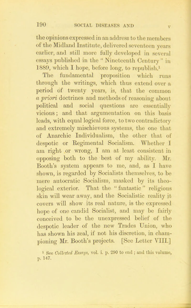 V the opinions expressed in an address to tlie members of the Midland Institute, delivered seventeen years earlier, and still more fully developed in several essays published in the “ Nineteenth Century” in 1889, which I hope, before long, to republishd The fundamental iiroposition which mns through the writings, which thus extend over a period of twenty years, is, that the common a priori doctrines and methods of reasoning about political and social questions are essentially vicious; and that argumentation on this basis leads, with equal logical force, to two contradictory and extremely mischievous systems, the one that of Anarchic Individualism, the other that of despotic or Kegiraental Socialism. Whether I am right or wrong, I am at least consistent in opposing both to the best of my ability. Mr. Booth’s system appears to me, and, as I have shown, is regarded by Socialists themselves, to be mere autocratic Socialism, masked by its theo- logical exterior. That the “ fantastic ” religious skin will wear away, and the Socialistic realit}^ it covers will show its real nature, is the expressed hope of one candid Socialist, and may be fairly conceived to be the unexpressed belief of the despotic leader of the new Trades Union, who has shown his zeal, if not his discretion, in cham- pioning Mr. Booth’s projects. [See Letter VIII.] 1 See Collected Essays, vol. i. p. 290 to end ; and this volume, p. 147.