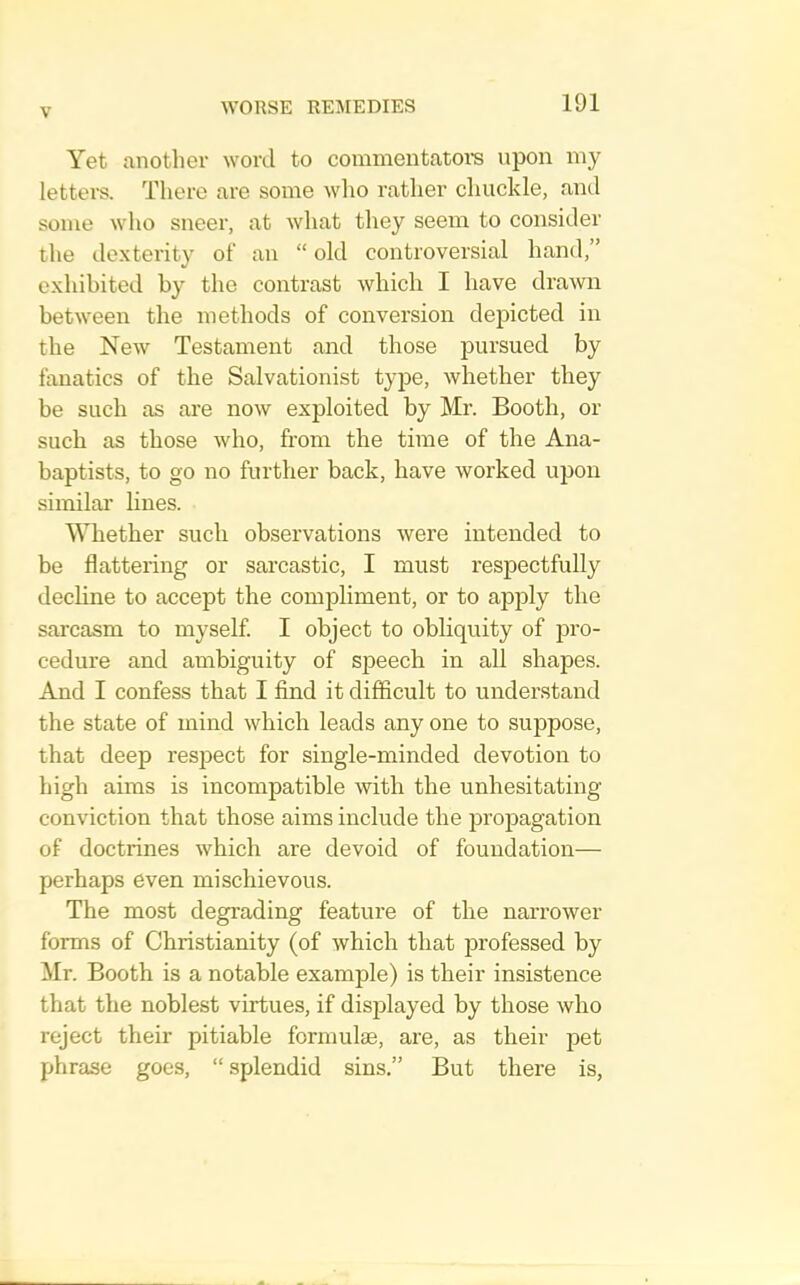 Yet another word to commentatoi'S upon niy letters. Tliere are some wlio rather chuckle, and some who sneer, at what they seem to consider the de.xterity of an “ old controversial hand,” exhibited by the contrast which I have drawn between the methods of conversion depicted in the New Testament and those pursued by fanatics of the Salvationist type, whether they be such as are now exploited by Mr. Booth, or such as those who, from the time of the Ana- baptists, to go no further back, have worked upon similar lines. Whether such observations were intended to be flattering or sarcastic, I must respectfully decline to accept the compliment, or to apply the sarcasm to myself I object to obliquity of jjro- cedure and ambiguity of speech in all shapes. And I confess that I find it difficult to understand the state of mind which leads any one to suppose, that deep respect for single-minded devotion to high aims is incompatible with the unhesitating conviction that those aims include the propagation of doctrines which are devoid of foundation— perhaps even mischievous. The most degrading feature of the narrower forms of Christianity (of which that professed by Mr. Booth is a notable example) is their insistence that the noblest virtues, if disjDlayed by those who reject their pitiable formulae, are, as their pet phrase goes, “ splendid sins.” But there is.