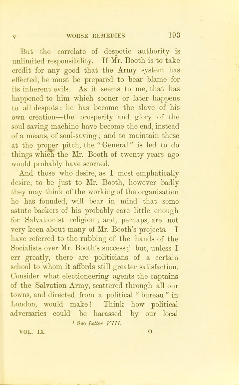 But the correlate of despotic authority is unlimited responsibility. If Mr. Booth is to take credit for any good that the Army system has efiected, he must be prepared to bear blame for its inherent evils. As it seems to me, that has happened to him which sooner or later happens to aU despots : he has become the slave of his own creation—the iDi’osperity and glory of the soul-saving machine have become the end, instead of a means, of soul-saving; and to maintain these at the proper pitch, the “ General ” is led to do things whi^ the Mr. Booth of twenty years ago would probably have scorned. And those who desire, as I most emphatically desire, to be just to Mr. Booth, however badly they may think of the working of the organisation he has founded, will bear in mind that some astute backers of his probably care little enough for Salvationist religion ; and, perhaps, are not very keen about many of Mr. Booth’s projects. I have referred to the rubbing of the hands of the Socialists over Mr. Booth’s success but, unless I err greatly, there are politicians of a certain school to whom it affords still greater satisfaction. Consider what electioneering agents the captains of the Salvation Army, scattered through all our towns, and directed from a political “ bureau ” in London, would make! Think how political adversaries could be harassed by our local 1 See Leller VIII. VOL. IX O