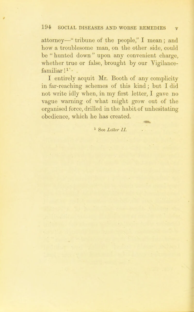 V attorney—“ tribune of the people,” I mean ; and how a troublesome man, on the other side, could be “ hunted down ” upon any convenient charge, whether true or false, brought by our Vigilance- familiar „ I entirely acquit Mr. Booth of any complicity in far-reaching schemes of this kind; but I did not write idly when, in my first letter, I gave no vague warning of what might grow out of the organised force, drilled in the habit of unhesitating obedience, which he has created. ^ See Letter II.