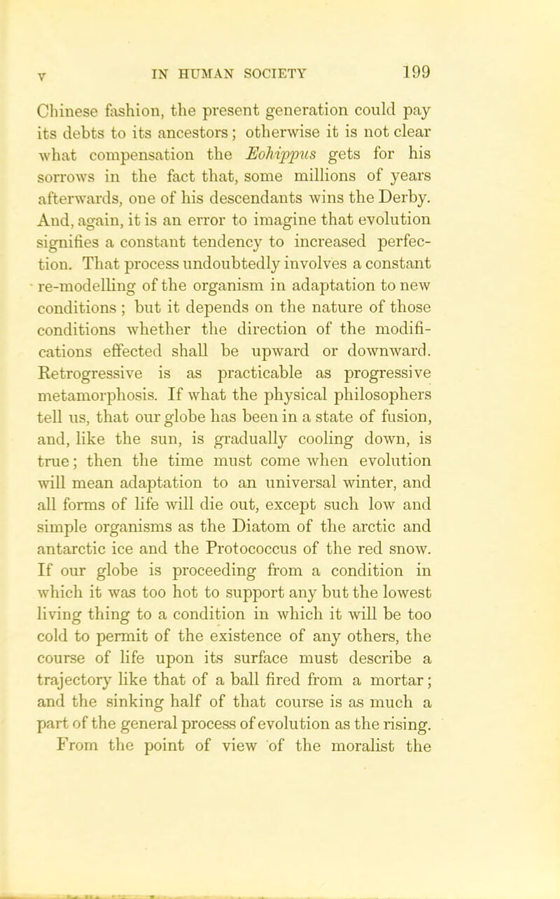 Chinese fashion, the present generation could pay its debts to its ancestors; otherwise it is not clear what compensation the EoMppus gets for his sorrows in the fact that, some millions of years afterwards, one of his descendants wins the Derby. And, again, it is an error to imagine that evolution signifies a constant tendency to increased perfec- tion. That process undoubtedly involves a constant re-modelling of the organism in adaptation to new conditions ; but it depends on the nature of those conditions whether the direction of the modifi- cations effected shall be upward or downward. Retrogressive is as practicable as progressive metamorphosis. If what the physical philosophers tell us, that our globe has been in a state of fusion, and, like the sun, is gradually cooling down, is true; then the time must come when evolution will mean adaptation to an universal winter, and all forms of life will die out, except such low and simple organisms as the Diatom of the arctic and antarctic ice and the Protococcus of the red snow. If our globe is proceeding from a condition in which it was too hot to support any but the lowest living thing to a condition in which it will be too cold to permit of the existence of any others, the course of life upon its surface must describe a trajectory like that of a ball fired from a mortar; and the sinking half of that course is as much a part of the general process of evolution as the rising. From the point of view of the moralist the