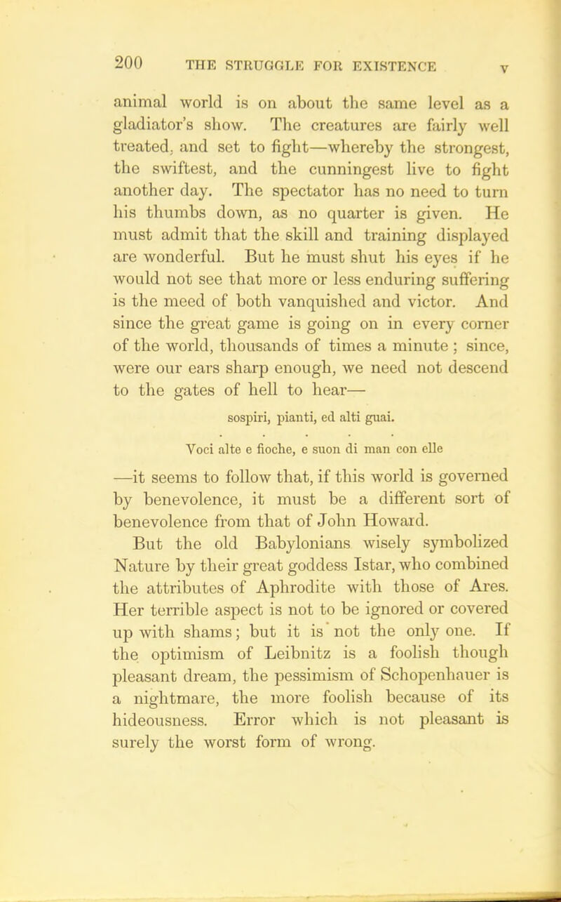 V animal world is on about the same level as a gladiator’s show. The creatures are fairly well treated, and set to fight—whereby the strongest, the swiftest, and the cunningest live to fight another day. The spectator has no need to turn his thumbs down, as no quarter is given. He must admit that the skill and training displayed are wonderful. But he must shut his eyes if he would not see that more or less enduring suffering is the meed of both vanquished and victor. And since the great game is going on in every comer of the world, thousands of times a minute ; since, were our ears sharp enough, we need not descend to the gates of hell to hear— sospiri, pianti, ed alti guai. Voci alte e fioche, e suon di man con elle —it seems to follow that, if this world is governed by benevolence, it must be a different sort of benevolence from that of John Howard. But the old Babylonians wisely symbolized Nature by their great goddess Istar, who combined the attributes of Aphrodite with those of Ares. Her terrible aspect is not to be ignored or covered up with shams; but it is not the only one. If the optimism of Leibnitz is a foolish though pleasant dream, the pessimism of Schopenhauer is a nifflitmare, the more foolish because of its hideousness. Error which is not pleasant is surely the worst form of wrong.