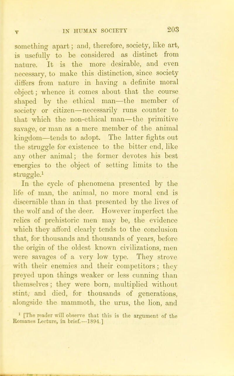 something apart; and, therefore, society, like ai’t, is nsefnlly to be considered as distinct from nature. It is the more desirable, and even necessary, to make this distinction, since society diffem from nature in having a definite moral object; whence it comes about that the course shaped by the ethical man—the member of society or citizen—necessarily runs counter to that which the non-ethical man—the iDrimitive savasfe, or man as a mere member of the animal kingdom—tends to adopt. The latter fights out the struggle for existence to the bitter end, like any other animal; the former devotes his best energies to the object of setting limits to the struggle.^ In the cycle of phenomena presented by the life of man, the animal, no more moral end is discernible than in that presented by the lives of the wolf and of the deer. However imperfect the relics of prehistoric men may be, the evidence which they afford clearly tends to the conclusion that, for thousands and thousands of years, before the origin of the oldest known civilizations, men were savages of a very low type. They strove with their enemies and their competitors; the}^ preyed upon things weaker or less cunning than themselves; they were born, multiplied Avithout stint, and died, for thousands of generations, alongside the mammoth, the urns, the lion, and ^ [The reader will observe that this is the argument of the Romanes Lecture, in brief.—1894.]