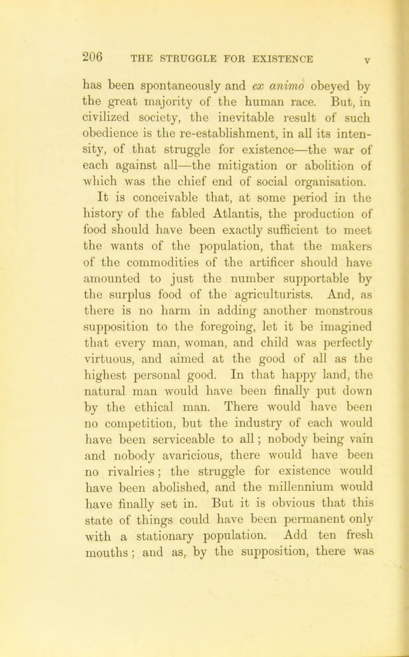 V has been spontaneously and ex animo obeyed by the gi’eat majority of the human race. But, in civilized society, the inevitable result of such obedience is the re-establishment, in all its inten- sity, of that struggle for existence—the war of each against all—the mitigation or abolition of Avhich was the chief end of social organisation. It is conceivable that, at some period in the history of the fabled Atlantis, the production of food should have been exactly sufficient to meet the wants of the population, that the makers of the commodities of the artificer should have amounted to just the number supportable by the surplus food of the agriculturists. And, as there is no harm in adding another monstrous supposition to the foregoing, let it be imagined that every man, woman, and child Avas perfectly virtuous, and aimed at the good of all as the highest personal good. In that happy land, the natural man Avould have been finally put doAAm by the ethical man. There would have been no competition, but the industry of each Avould have been serviceable to all; nobody being vain and nobody avaricious, there AA^ould have been no rivalries; the struggle for existence Avould have been abolished, and the millennium would have finally set in. But it is obvious that this state of things could have been permanent only with a stationary population. Add ten fresh mouths ; and as, by the supposition, there Avas