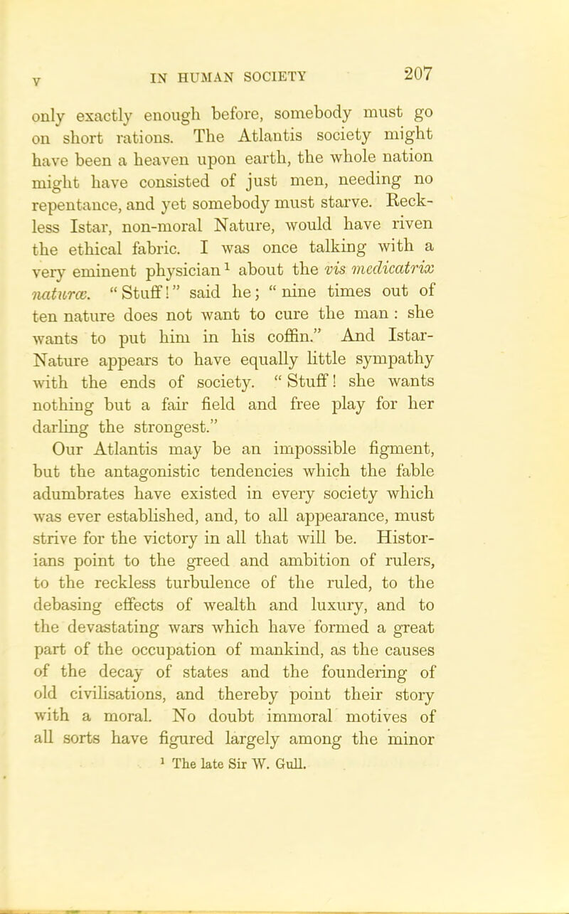 only exactly enough before, somebody must go on short rations. The Atlantis society might have been a heaven upon earth, the whole nation might have consisted of just men, needing no repentance, and yet somebody must starve. Reck- less Istar, non-moral Nature, would have riven the ethical fabric. I was once talking with a very eminent physician ^ about the ms medicatrix naturcc. “ Stuff! ” said he; “ nine times out of ten nature does not want to cure the man : she wants to put him in his coffin.” And Istar- Nature appears to have equally little sympathy with the ends of society. “ Stuff! she wants nothing but a fair field and free play for her darling the strongest.” Our Atlantis may be an impossible figment, but the antagonistic tendencies which the fable adumbrates have existed in every society which was ever established, and, to all appearance, must strive for the victory in all that will be. Histor- ians point to the greed and ambition of rulers, to the reckless turbulence of the ruled, to the debasing effects of wealth and luxury, and to the devastating wars which have formed a great part of the occupation of mankind, as the causes of the decay of states and the foundering of old civilisations, and thereby point their story with a moral. No doubt immoral motives of all sorts have figured largely among the minor 1 The late Sir W. GuU.