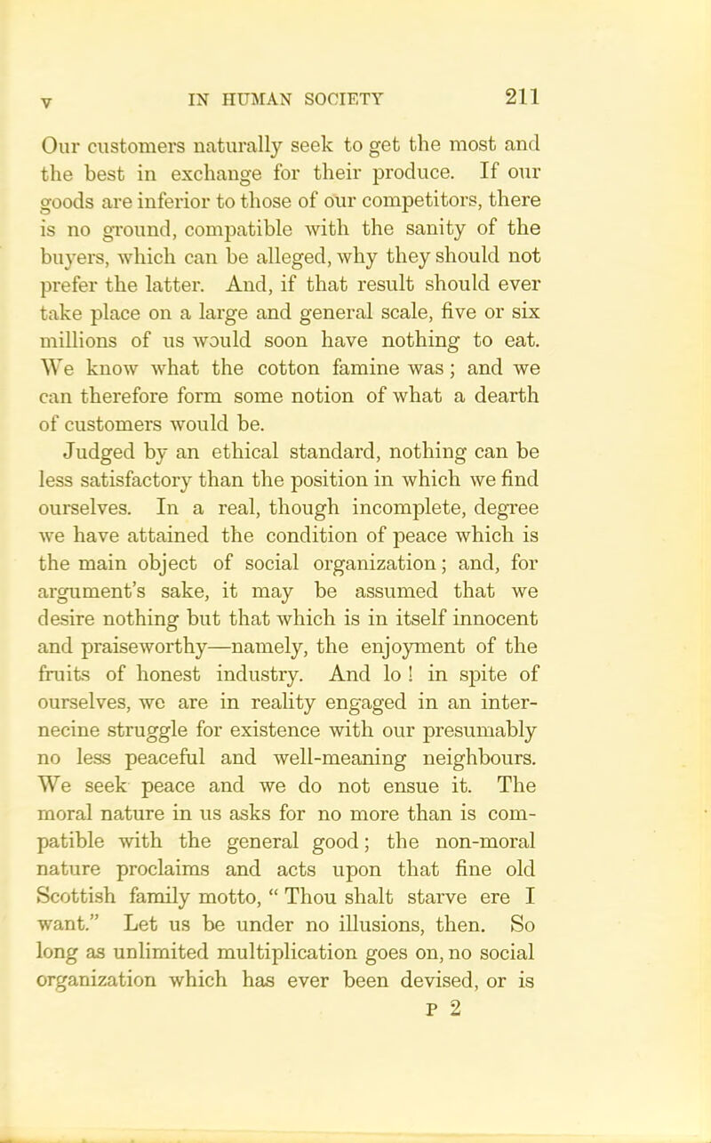 Our customers naturally seek to get the most and the best in exchange for their produce. If our goods are inferior to those of our competitors, there is no gTOund, compatible with the sanity of the buyers, which can be alleged, why they should not prefer the latter. And, if that result should ever take place on a large and general scale, five or six millions of us would soon have nothing to eat. We know what the cotton famine was; and we can therefore form some notion of what a dearth of customers would be. Judged by an ethical standard, nothing can be less satisfactory than the position in which we find ourselves. In a real, though incomplete, degi'ee we have attained the condition of peace which is the main object of social organization; and, for argument’s sake, it may be assumed that we desire nothing but that which is in itself innocent and praiseworthy—namely, the enjo}Tnent of the fruits of honest industry. And lo ! in spite of ourselves, we are in reahty engaged in an inter- necine struggle for existence with our presumably no less peaceful and well-meaning neighbours. We seek peace and we do not ensue it. The moral nature in us asks for no more than is com- patible with the general good; the non-moral nature proclaims and acts upon that fine old Scottish family motto, “ Thou shalt starve ere I want.” Let us be under no illusions, then. So long as unlimited multiplication goes on, no social organization which has ever been devised, or is P 2
