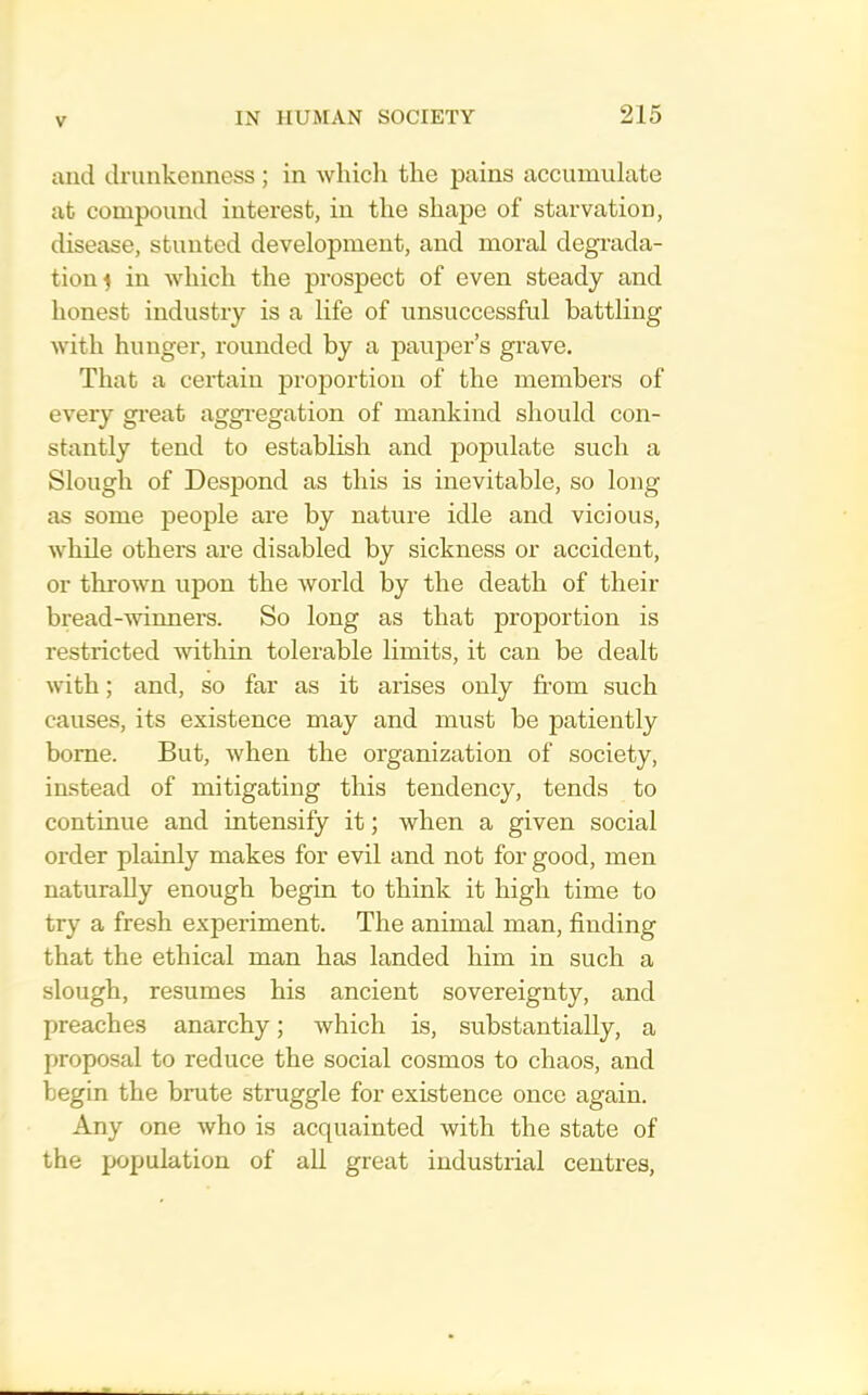 and drunkenness; in which the pains accumulate at compound interest, in the shape of starvation, disease, stunted development, and moral degrada- tion f in which the prospect of even steady and honest industry is a life of unsuccessful battling with hunger, rounded by a pauper’s grave. That a certain proportion of the members of every great aggregation of mankind should con- stantly tend to establish and populate such a Slough of Despond as this is inevitable, so long as some people are by nature idle and vicious, while others are disabled by sickness or accident, or thrown upon the world by the death of their bread--svinners. So long as that proportion is restricted within tolerable limits, it can be dealt with; and, so far as it arises only from such causes, its existence may and must be patiently borne. But, when the organization of society, instead of mitigating this tendency, tends to continue and intensify it; when a given social order plainly makes for evil and not for good, men naturally enough begin to think it high time to try a fresh experiment. The animal man, finding that the ethical man has landed him in such a slough, resumes his ancient sovereignty, and preaches anarchy; which is, substantially, a proposal to reduce the social cosmos to chaos, and begin the brute struggle for existence once again. Any one who is acquainted with the state of the population of all great industrial centres.