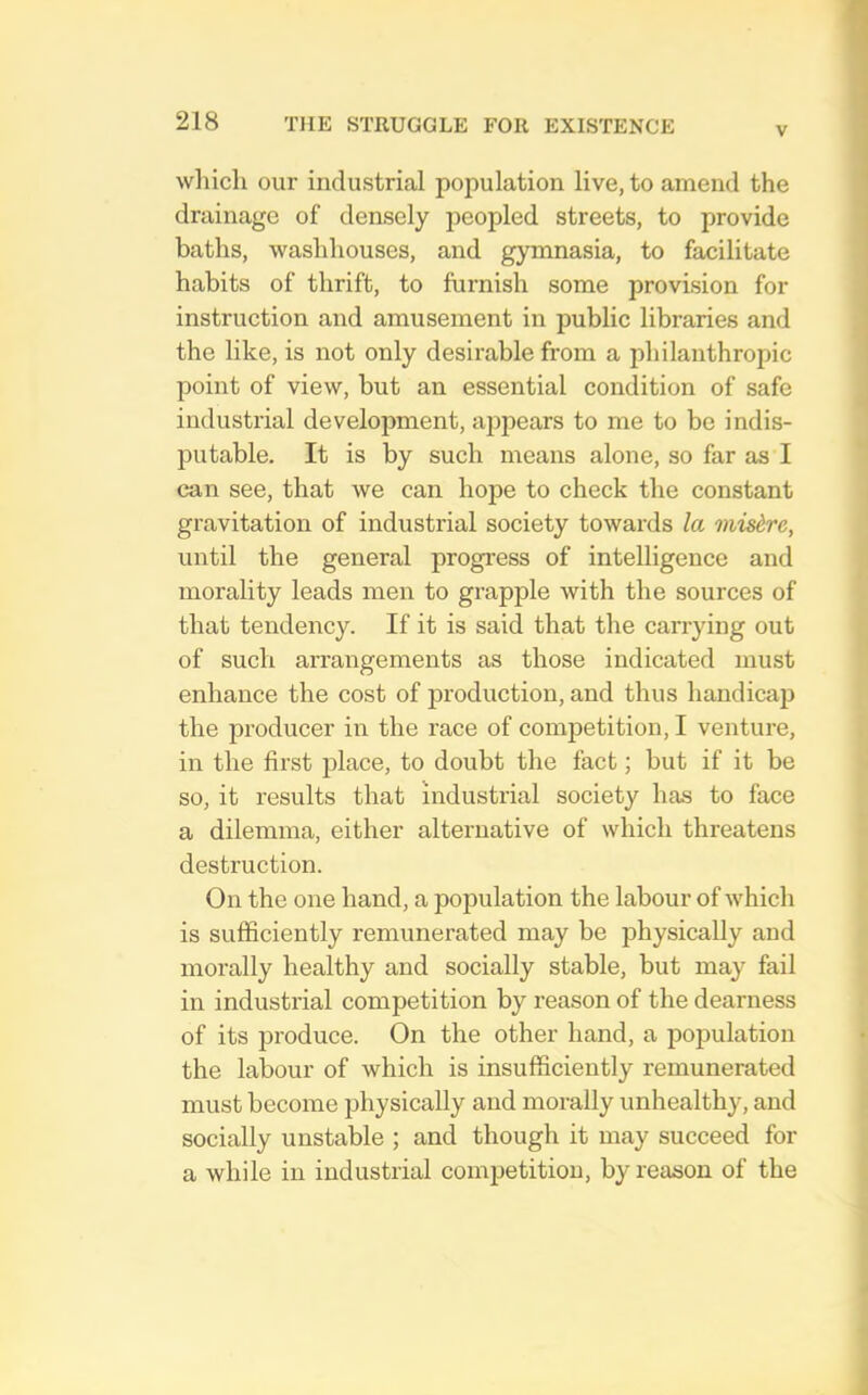 V wliicli our industrial population live, to amend the drainage of densely peopled streets, to provide baths, washhouses, and gymnasia, to facilitate habits of thrift, to furnish some provision for instruction and amusement in public libraries and the like, is not only desirable from a philanthropic point of view, but an essential condition of safe industrial development, appears to me to be indis- putable. It is by such means alone, so far as I can see, that we can hope to check the constant gravitation of industrial society towards la midre, until the general progi'ess of intelligence and morality leads men to grapple with the sources of that tendency. If it is said that the carrying out of such arrangements as those indicated must enhance the cost of production, and thus handicap the producer in the race of competition, I venture, in the first jdace, to doubt the fact; but if it be so, it results that industrial society has to face a dilemma, either alternative of which threatens destruction. On the one hand, a population the labour of which is sufficiently remunerated may be physically and morally healthy and socially stable, but may fail in industrial competition by reason of the dearness of its produce. On the other hand, a population the labour of which is insufficiently remunerated must become physically and morally unhealthy, and socially unstable ; and though it may succeed for a while in industrial competition, by reason of the