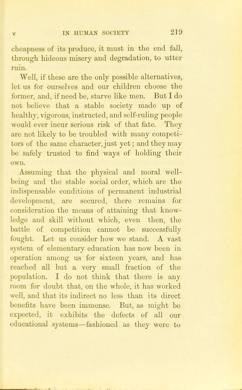 cheapness of its produce, it must in the end fall, through hideous misery and degradation, to utter ruin. Well, if these are the only possible alternatives, let us for ourselves and our children choose the former, and, if need be, starve like men. But I do not believe that a stable society made up of healthy, vigorous, instmcted, and self-ruling people would ever incur serious risk of that fate. They are not hkely to be troubled with many competi- tors of the same character, just yet; and they may be safely trusted to find ways of holding their own. Assuming that the physical and moral well- being and the stable social order, which are the indispensable conditions of permanent industrial development, are secured, there remains for consideration the means of attaining that know- ledge and skill without which, even then, the battle of competition cannot be successfully fought. Let us consider how we stand. A vast system of elementary education has now been in operation among us for sixteen years, and has reached all but a very small fraction of the population. I do not think that there is any room for doubt that, on the whole, it has worked well, and that its indirect no less than its direct benefits have been immense. But, as might be expected, it exhibits the defects of all our educational systems—fashioned as they were to