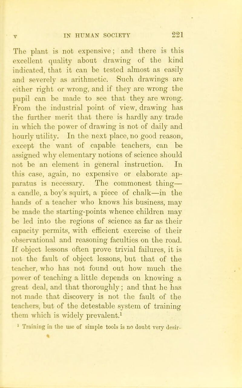 The plant is not expensive; and there is this excellent quality about drawing of the kind indicated, that it can be tested almost as easily and severely as arithmetic. Such drawings are either right or YTong, and if they are wrong the pupil can be made to see that they are wrong. From the industrial point of view, drawing has the further merit that there is hardly any trade in which the power of drawing is not of daily and hourly utility. In the next place, no good reason, except the want of capable teachers, can be assigned Avhy elementary notions of science should not be an element in general instruction. In this case, again, no expensive or elaborate ap- paratus is necessary. The commonest thing— a candle, a boy’s squirt, a piece of chalk—in the hands of a teacher who knows his business, may be made the starting-points whence children may be led into the regions of science as far as their capacity permits, with efficient exercise of their observational and reasoning faculties on the road. If object lessons often prove trivial failures, it is not the fault of object lessons, but that of the teacher, who has not found out how much the power of teaching a little depends on knowing a great deal, and that thoroughly ] and that he has not made that discovery is not the fault of the teachers, but of the detestable system of training them which is widely prevalent.^ ' Training in the use of simple tools is no doubt very desir-
