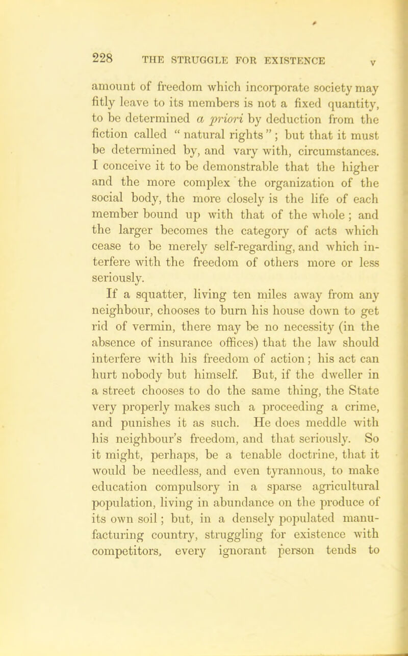 V amount of freedom which incorporate society may fitly leave to its members is not a fixed quantity, to be determined a priori by deduction from the fiction called “ natural rights ” ; but that it must be determined by, and vary with, circumstances. I conceive it to be demonstrable that the higher and the more complex the organization of the social body, the moi’e closely is the life of each member bound up with that of the whole ; and the larger becomes the category of acts which cease to be merely self-regarding, and which in- terfere with the freedom of others more or less seriously. If a squatter, living ten miles away from any neighbour, chooses to burn his house down to get rid of vermin, there may be no necessity (in the absence of insurance offices) that the law should interfere with his freedom of action; his act can hurt nobody but himself But, if the dweller in a street chooses to do the same thing, the State very properly makes such a proceeding a crime, and punishes it as such. He does meddle with his neighbour’s freedom, and that seriously. So it might, perhaps, be a tenable doctrine, that it would be needless, and even tyi’annous, to make education compulsory in a sparse agi’icultural population, living in abundance on the produce of its own soil; but, in a densely populated manu- facturing country, struggling for existence with competitors, every ignorant person tends to