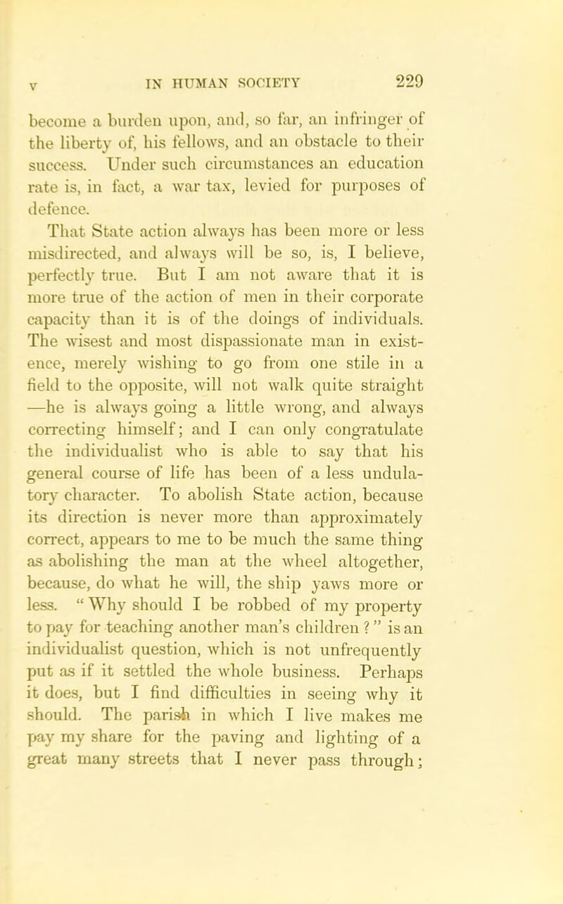 become a burden upon, and, so far, an infringer of the liberty of, his fellows, and an obstacle to their success. Under such circumstances an education rate is, in fact, a war tax, levied for purposes of defence. That State action always has been more or less misdirected, and always will be so, is, I believe, perfectly true. But I am not aware that it is more tme of the action of men in their corporate capacity than it is of the doings of individuals. The wisest and most dispassionate man in exist- ence, merely wishing to go from one stile in a field to the opposite, will not walk quite straight —he is always going a little wrong, and always correcting himself; and I can only congratulate the individualist who is able to say that his general course of life has been of a less undula- tory character. To abolish State action, because its direction is never more than approximately correct, appears to me to be much the same thing as abolishing the man at the wheel altogether, because, do what he will, the ship yaws more or less. “ Why should I be robbed of my property to fjay for teaching another man’s children ? ” is an individualist question, which is not unfrequently put as if it settled the whole business. Perhaps it does, but I find difficulties in seeing why it should. The parish in which I live makes me pay my share for the paving and lighting of a great many streets that I never pass through;
