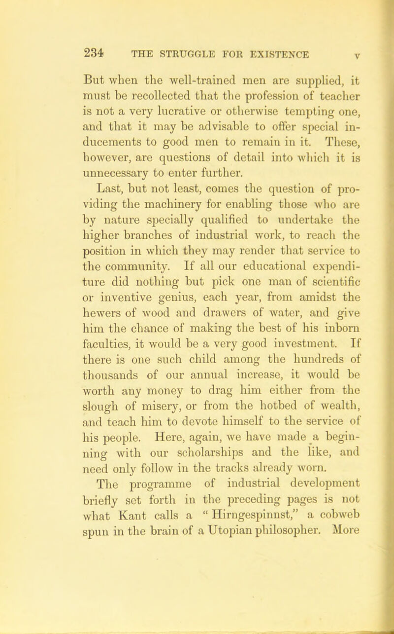 V But when the well-trained men are supplied, it must be recollected that tlie profession of teacher is not a very lucrative or otherwise tempting one, and that it may be advisable to offer special in- ducements to good men to remain in it. These, however, are questions of detail into which it is unnecessary to enter further. Last, but not least, comes the question of pro- viding the machinery for enabling those who are by nature specially qualified to undertake the higher branches of industrial work, to reach the position in which they may render that service to the community. If all our educational expendi- ture did nothing but pick one man of scientific or inventive genius, each year, from amidst the hewers of wood and drawers of water, and give him the chance of making the best of his inborn faculties, it would be a very good investment. If there is one such child among the hundreds of thousands of our annual increase, it would be worth any money to drag him either from the slough of misery, or from the hotbed of wealth, and teach him to devote himself to the service of his people. Here, again, we have made a begin- ning with our scholarships and the like, and need only follow in the tracks already worn. The programme of industrial development briefly set forth in the preceding pages is not what Kant calls a “ Hirngespinnst,” a cobweb spun in the brain of a Utopian philosopher. More