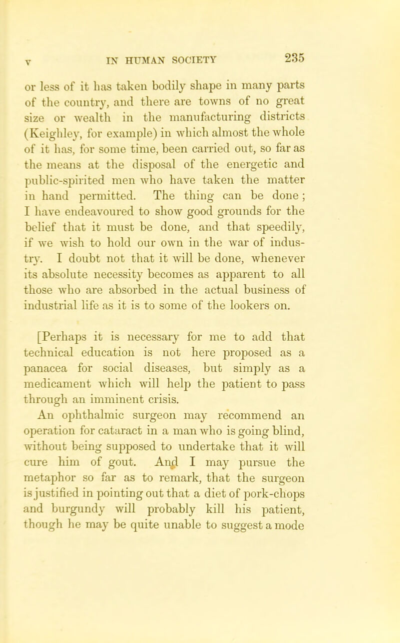 or less of it lias taken bodily shape in many parts of the country, and there are towns of no great size or wealth in the manuhicturing districts (Keighley, for example) in which almost the whole of it has, for some time, been carried out, so far as the means at the disposal of the energetic and public-spirited men who have taken the matter in hand permitted. The thing can be done; I have endeavoured to show good grounds for the belief that it must be done, and that speedily, if we wish to hold our own in the war of indus- try. I doubt not that it Avill be done, whenever its absolute necessity becomes as apparent to all those who are absorbed in the actual business of industrial life as it is to some of the lookers on. [Perhaps it is necessary for me to add that technical education is not here proposed as a panacea for social diseases, but simply as a medicament Avhich will help the patient to pass through an imminent crisis. An ophthalmic surgeon may recommend an operation for cataract in a man who is going blind, without being suj^posed to undertake that it will cure him of gout. An^l I may pursue the metaphor so far as to remark, that the surgeon is justified in pointing out that a diet of pork-chops and burgundy will probably kill his patient, though he may be quite unable to suggest a mode