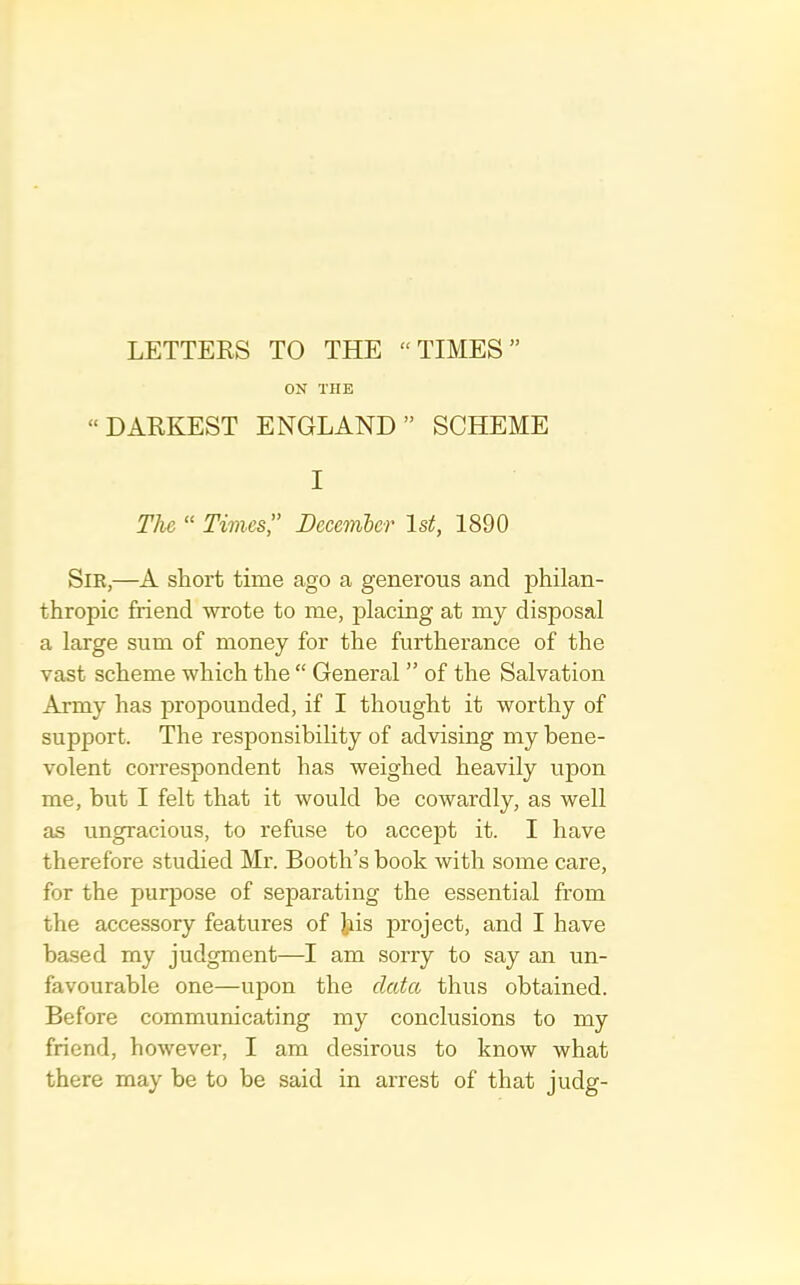 LETTERS TO THE “TIMES” ON THE “DARKEST ENGLAND” SCHEME I The “ Times” December 1st, 1890 Sir,—A short time ago a generous and philan- thropic friend wrote to me, placing at my disposal a large sum of money for the furtherance of the vast scheme which the “ General ” of the Salvation Army has propounded, if I thought it worthy of support. The responsibility of advising my bene- volent correspondent has weighed heavily upon me, but I felt that it would be cowardly, as well as ungracious, to refuse to accept it. I have therefore studied Mr. Booth’s book with some care, for the purpose of separating the essential from the accessory features of tis project, and I have ba.sed my judgment—I am sorry to say an un- favourable one—upon the data thus obtained. Before communicating my conclusions to my friend, however, I am desirous to know what there may be to be said in arrest of that judg-