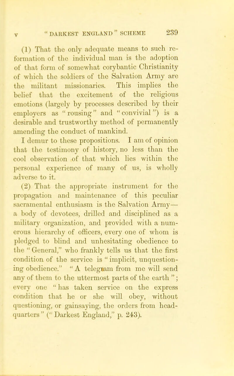 (1) That the only adequate means to such re- formation of the individual man is the adoption of that form of somewliat corybantic Christianity of -whicli the soldiers of the Salvation Army are the militant missionaries. This implies the belief that the excitement of the religious emotions (largely by processes described by their employers as “ rousing ” and “ convivial ”) is a desirable and trustworthy method of permanently amending the conduct of mankind. I demur to these propositions. I am of opinion that the testimony of history, no less than the cool observation of that which lies within the personal experience of many of us, is wholly adverse to it. (2) That the appropriate instrument for the propagation and maintenance of this peculiar sacramental enthusiasm is the Salvation Army— a body of devotees, drilled and disciplined as a military organization, and provided with a num- erous hierarchy of officers, every one of whom is pledged to blind and unhesitating obedience to the “ General,” who frankly tells us that the first conditioa of the service is “ implicit, unquestion- ing obedience.” “ A telegiam from me will send any of them to the uttermost parts of the earth ”; every one “ has taken service on the express condition that he or she will obey, without questioning, or gainsaying, the orders from head- quarters ” ('• Darkest England,” p. 243).