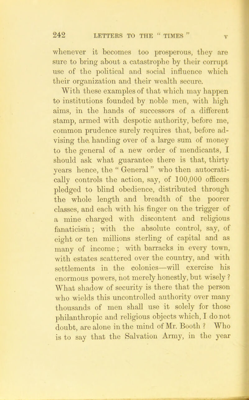 V whenever it becomes too prosperous, tliey are sure to bring about a catastrophe by tlieir corrupt use of the political and social influence which their organization and their Avealth secure. With these examples of that which may happen to institutions founded by noble men, with high aims, in the hands of successors of a different stamp, armed with despotic authority, before me, common prudence surely requires that, before ad- vising the, handing over of a large sum of money to the general of a new order of mendicants, I should ask what guarantee there is that, thirty years hence, the “ General ” who then autocrati- cally controls the action, say, of 100,000 officers pledged to blind obedience, distributed through the whole length and breadth of the poorer classes, and each with his finger on the trigger of a mine charged with discontent and religious fanaticism; with the absolute control, say, of eight or ten millions sterling of capital and as many of income ; with barracks in every toAvn, with estates scattered over the country, and with settlements in the colonies—will exercise his enormous powers, not merely honestly, but Avisely ? What shadow of security is there that the person who wields this uncontrolled authority over many thousands of men shall use it solely for those philanthropic and religious objects Avhich, I do not doubt, are alone in the mind of Mr. Booth ? Who is to say that the Salvation Army, in the year