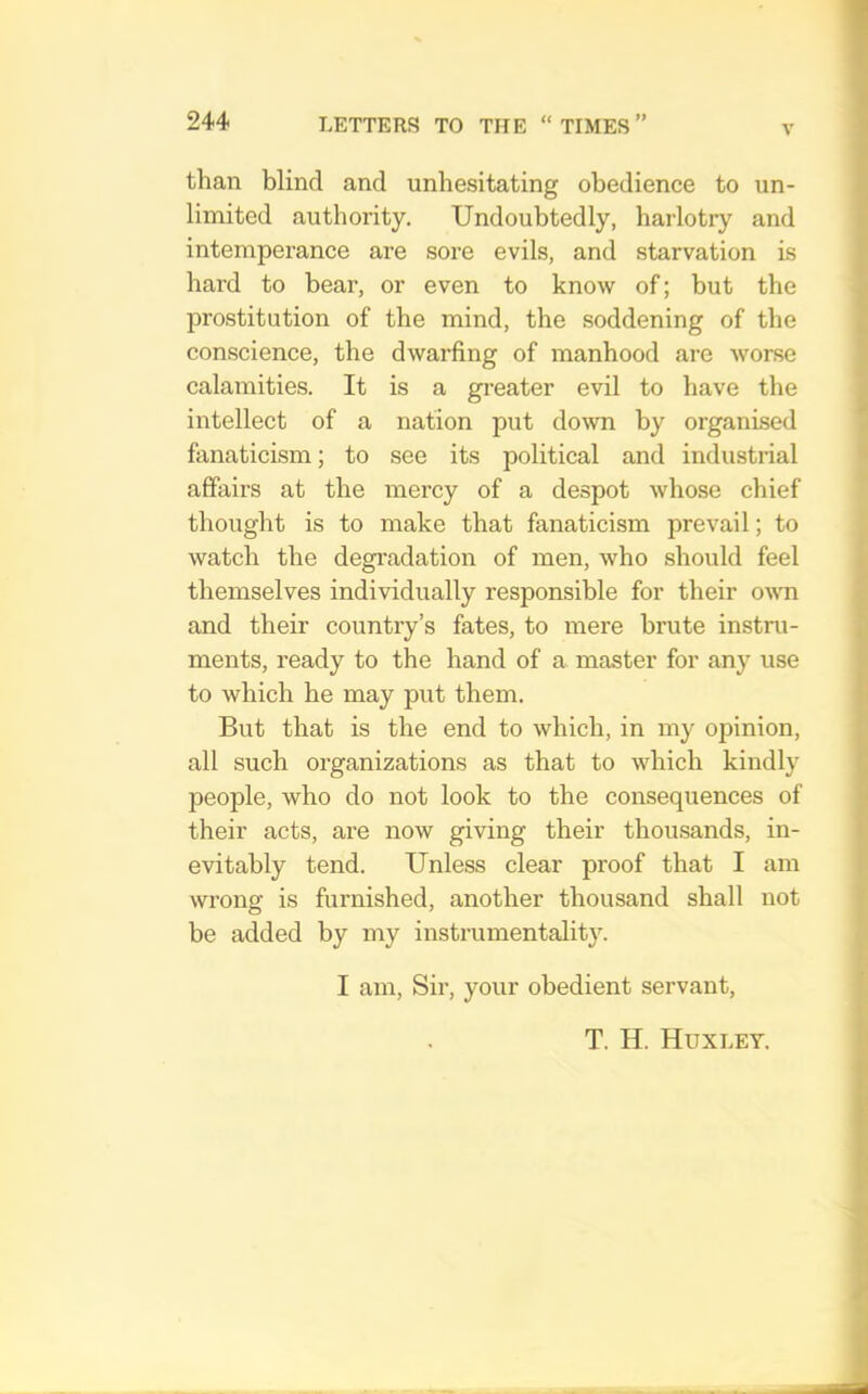 V than blind and unhesitating obedience to un- limited authority. Undoubtedly, harlotry and intemperance are sore evils, and starvation is hard to bear, or even to know of; but the prostitution of the mind, the soddening of the conscience, the dwarfing of manhood are worse calamities. It is a greater evil to have the intellect of a nation put down by organised fanaticism; to see its political and industrial affairs at the mercy of a despot whose chief thought is to make that fanaticism prevail; to watch the degi’adation of men, who should feel themselves individually responsible for their o\\ti and their country’s fates, to mere brute instru- ments, ready to the hand of a master for any use to which he may put them. But that is the end to which, in my opinion, all such organizations as that to which kindly people, who do not look to the consequences of their acts, are now giving their thousands, in- evitably tend. Unless clear proof that I am wrong is furnished, another thousand shall not be added by my instrumentality. I am. Sir, your obedient servant, T. H. Huxley.