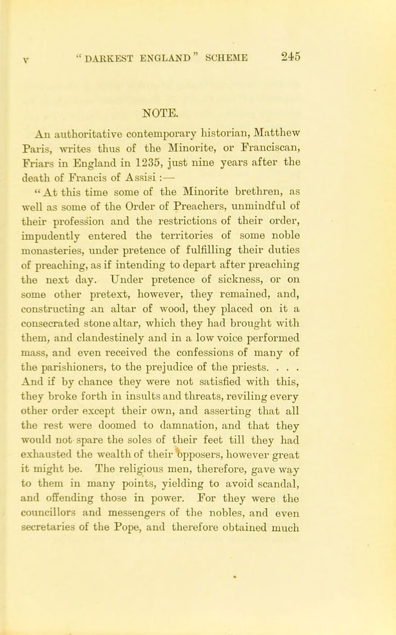 NOTE. An authoritative contemporary historian, Matthew Paris, 'wi’ites thus of the Minorite, or Franciscan, Friars in England in 1235, just nine years after the death of Francis of Assisi :— “ At this time some of the Minorite brethren, as well as some of the Order of Preachers, unmindful of their profession and the restrictions of their order, impudently entered the territories of some noble monasteries, under pretence of fulfilling their duties of preaching, as if intending to depart after preaching the next day. Under pretence of sickness, or on some other pretext, however, they remained, and, constructing iin altar of wood, they placed on it a consecrated stone altar, which they had brought with them, and clandestinely and in a low voice performed mass, and even received the confessions of many of the parishioners, to the prejudice of the priests. . . . And if by chance they were not satisfied with this, they broke forth in insults and threats, reviling every other order except their own, and asserting that all the rest were doomed to damnation, and that they would not spare the soles of their feet till they had exhausted the wealth of their t)pposers, however great it might be. The religious men, therefore, gave way to them in many points, yielding to avoid scandal, and offending those in power. For they were the councillors and messengers of the nobles, and even secretaries of the Pope, and therefore obtained much