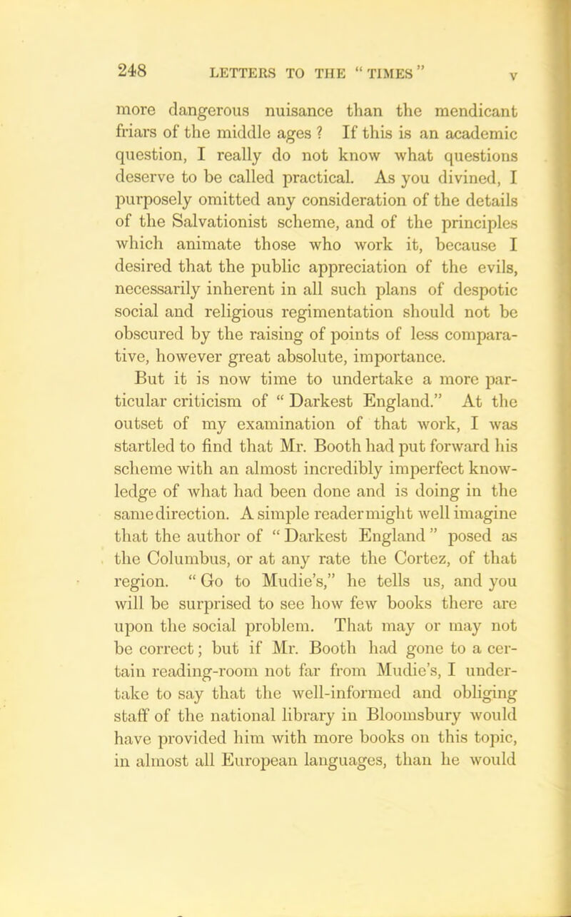 more dangerous nuisance tlian the mendicant friars of the middle ages ? If this is an academic question, I really do not know what questions deserve to he called practical. As you divined, I purposely omitted any consideration of the details of the Salvationist scheme, and of the principles which animate those who work it, because I desired that the public appreciation of the evils, necessarily inherent in all such plans of despotic social and religious regimentation should not be obscured by the raising of points of less compara- tive, however great absolute, importance. But it is now time to undertake a more par- ticular criticism of “ Darkest England.” At the outset of my examination of that work, I was startled to find that Mr. Booth had put forward his scheme with an almost incredibly imperfect know- ledge of what had been done and is doing in the same direction. A simple reader might well imagine that the author of “ Darkest England ” posed as the Columbus, or at any rate the Cortez, of that region. “ Go to Mudie’s,” he tells us, and you will be surprised to see how few books there are upon the social problem. That may or may not be correct; but if Mr. Booth had gone to a cer- tain reading-room not far from Mudie’s, I under- take to say that the well-informed and obliging staff of the national library in Bloomsbury would have provided him with more books on this topic, in almost all Eui'opean languages, than he would