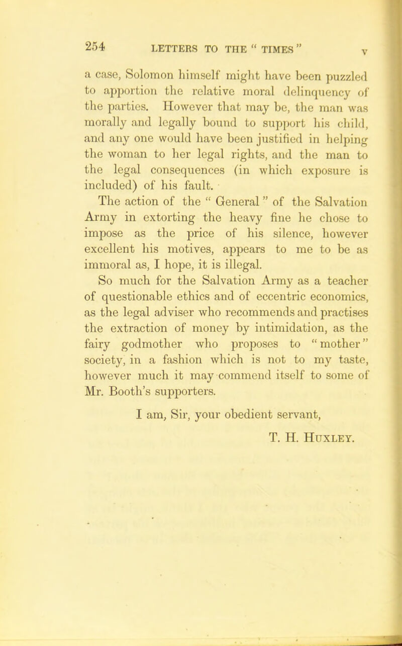 V a case, Solomon himself might have been puzzled to apportion the relative moral delinquency of the parties. However that may be, the man was morally and legally bound to support his child, and any one would have been justified in helping the woman to her legal rights, and the man to the legal consequences (in which exposure is included) of his fault. The action of the “ General ” of the Salvation Army in extorting the heavy fine he chose to impose as the price of his silence, however excellent his motives, appears to me to be as immoral as, I hope, it is illegal. So much for the Salvation Army as a teacher of questionable ethics and of eccentric economics, as the legal adviser who recommends and practises the extraction of money by intimidation, as the fairy godmother who proposes to “ mother ” society, in a fashion which is not to my taste, however much it may commend itself to some of Mr. Booth’s supporters. I am, Sir, your obedient servant.