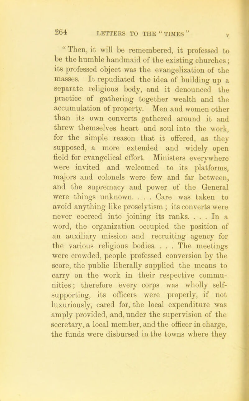 V “ Then, it will be remembered, it professed to be the humble handmaid of the existing churches; its professed object was the evangelization of the masses. It repudiated the idea of building up a separate religious body, and it denounced the practice of gathering together wealth and the accumulation of property. Men and women other than its own converts gathered around it and threw themselves heart and soul into the work, for the simple reason that it offered, as they supposed, a more extended and widely open field for evangelical effort. Ministers everywhere were invited and welcomed to its platforms, majors and colonels were few and far between, and the supremacy and power of the General were things unknown. . . . Care was taken to avoid anything like proselytism ; its converts were never coerced into joining its ranks. ... In a word, the organization occupied the position of an auxiliary mission and recruiting agency for the various religious bodies. . . . The meetings were crowded, people professed conversion by the score, the public liberally supplied the means to carry on the work in their respective commu- nities ; therefore every corps was wholly self- supporting, its officers were jiroiierly, if not luxuriously, cared for, the local ex23cuditure was amjDly provided, and, under the supervision of the secretary, a local member, and the officer in chai-ge, the funds were disbursed in the towns where they