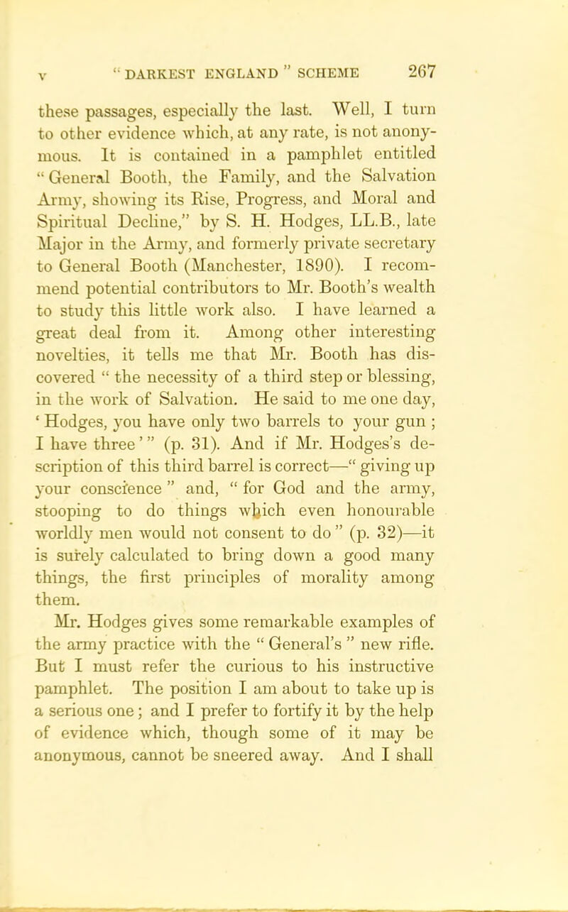 these passages, especially the last. Well, I turn to other evidence which, at any rate, is not anony- mous. It is contained in a pamphlet entitled “ General Booth, the Family, and the Salvation Army, showing its Rise, Progress, and Moral and Spiritual Decline,” by S. H. Hodges, LL.B., late Major in the Anny, and formerly private secretary to General Booth (Manchester, 1890). I recom- mend potential contributors to Mr. Booth’s wealth to study this little work also. I have learned a great deal from it. Among other interesting novelties, it tells me that Mr. Booth has dis- covered “ the necessity of a third step or blessing, in the work of Salvation, He said to me one day, ‘ Hodges, you have only two barrels to your gun ; I have three’” (p. 31). And if Mr. Hodges’s de- scription of this third barrel is correct—“ giving up your conscience ” and, “ for God and the army, stooping to do things wljich even honourable worldly men would not consent to do ” (p. 32)—it is surely calculated to bring down a good many things, the first principles of morality among them. Ml'. Hodges gives some remarkable examples of the army practice with the “ General’s ” new rifle. But I must refer the curious to his instructive pamphlet. The position I am about to take up is a serious one; and I prefer to fortify it by the help of evidence which, though some of it may be anonymous, cannot be sneered away. And I shall