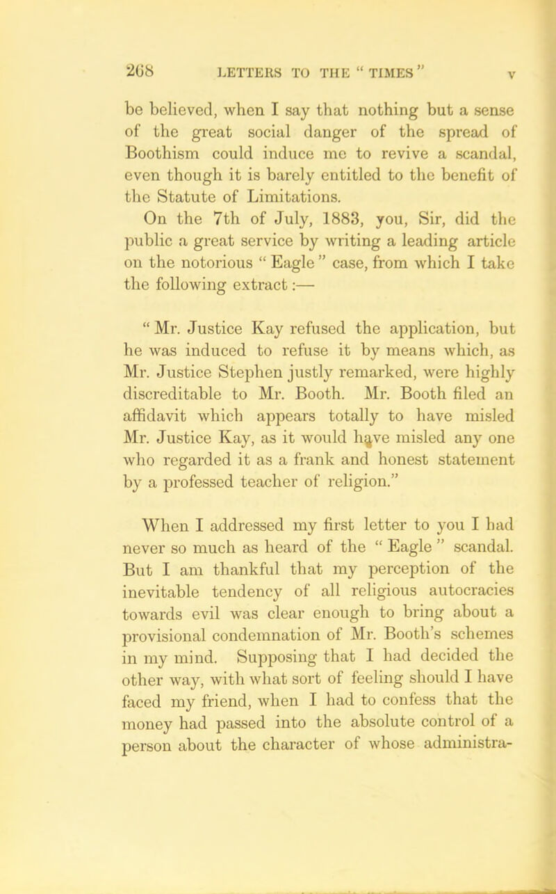 be believed, when I say that nothing but a sense of the gi-eat social danger of the spread of Boothism could induce me to revive a scandal, even though it is barely entitled to the benefit of tlie Statute of Limitations. On the 7th of July, 1883, you. Sir, did the public a great service by writing a leading article on the notorious “ Eagle ” case, from which I take the following extract:— “ Mr. Justice Kay refused the application, but he was induced to refuse it by means which, as Mr. Justice Stephen justly remarked, were highly discreditable to Mr. Booth. Mr. Booth filed an affidavit which appears totally to have misled Mr. Justice Kay, as it would h^ve misled any one who regarded it as a frank and honest statement by a professed teacher of religion.” When I addressed my first letter to you I bad never so much as heard of the “ Eagle ” scandal. But I am thankful that my perception of the inevitable tendency of all religious autocracies towards evil was clear enough to bring about a provisional condemnation of Mr. Booth’s schemes in my mind. Supposing that I had decided the other way, with what sort of feeling should I have faced my friend, when I had to confess that the money had passed into the absolute control of a person about the character of whose administra-