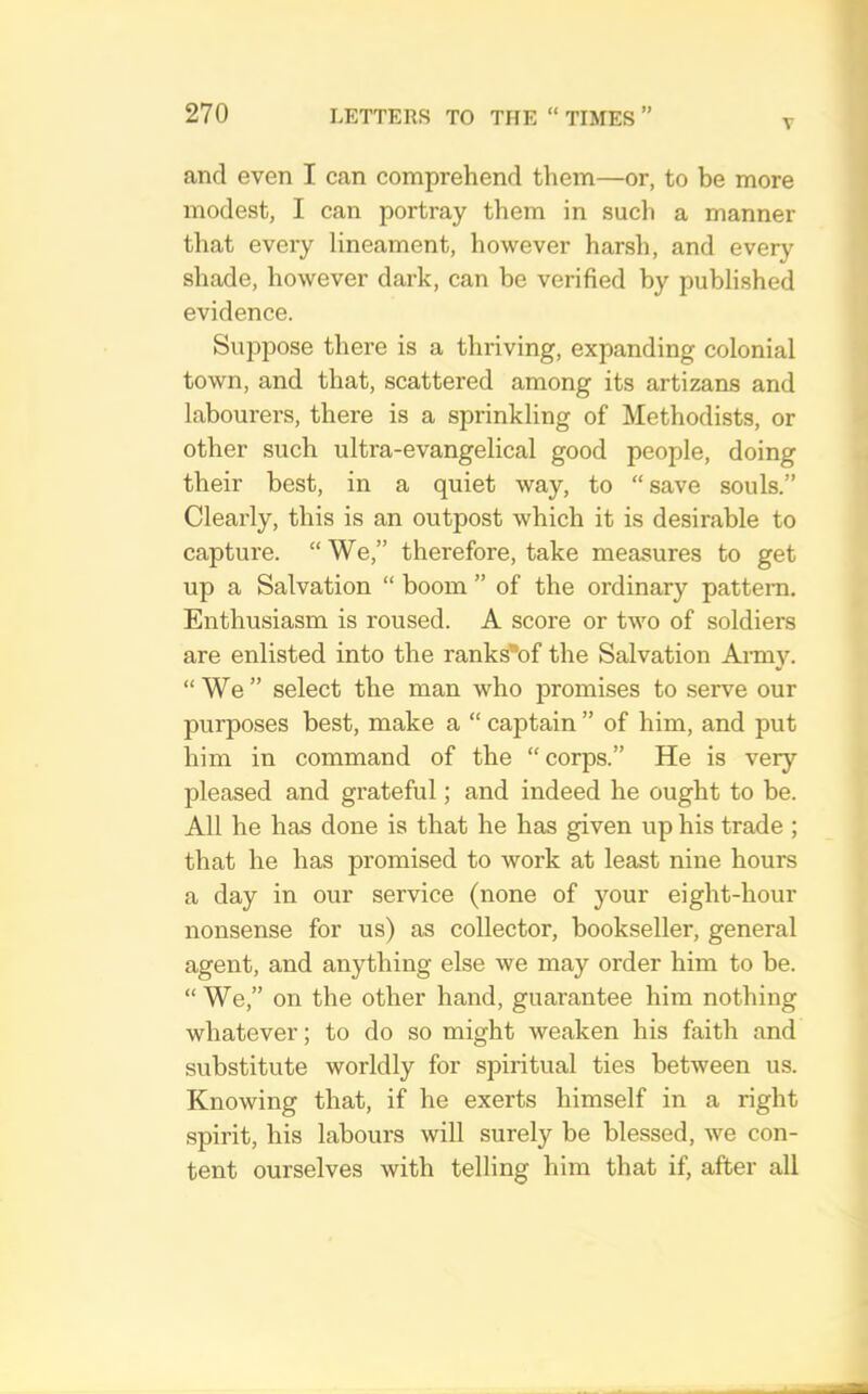 V and even I can comprehend them—or, to be more modest, I can portray them in such a manner that every lineament, however harsli, and every shade, however dark, can be verified by published evidence. Suppose there is a thriving, expanding colonial town, and that, scattered among its artizans and labourers, there is a sprinkling of Methodists, or other such ultra-evangelical good people, doing their best, in a quiet way, to “ save souls.” Clearly, this is an outpost which it is desirable to capture. “We,” therefore, take measures to get up a Salvation “ boom ” of the ordinary pattern. Enthusiasm is roused. A score or two of soldiers are enlisted into the ranks*of the Salvation Aimy. “We” select the man who j)romises to serve our purposes best, make a “ captain ” of him, and put him in command of the “corps.” He is very pleased and grateful; and indeed he ought to be. All he has done is that he has given up his trade ; that he has promised to work at least nine hours a day in our service (none of your eight-hour nonsense for us) as collector, bookseller, general agent, and anything else we may order him to be. “ We,” on the other hand, guarantee him nothing whatever; to do so might weaken his faith and substitute worldly for spiritual ties between us. Knowing that, if he exerts himself in a right .spirit, his labours will surely be blessed, we con- tent ourselves with telling him that if, after all