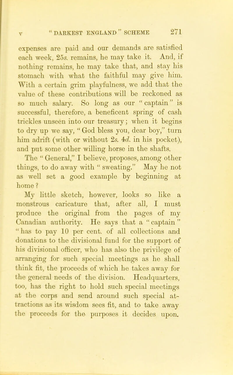 expenses are paid and our demands are satisfied each week, 25s. remains, he may take it. And, if nothing remains, he may take that, and stay his stomach with what the faithful may give him. With a certain giim playfulness, we add that the value of these contributions will be reckoned as so much salary. So long as our “ captain ” is successful, therefore, a beneficent spring of cash trickles unseen into our treasury; when it begins to dry up we say, “ God bless you, dear boy,” turn him adrift (with or without 2s. 4icl. in his pocket), and put some other willing horse in the shafts. The “ General,” I believe, proposes, among other things, to do away with “ sweating.” May he not as well set a good example by beginning at home ? My little sketch, however, looks so like a monstrous caricature that, after all, I must produce the original from the pages of my Canadian authority. He says that a “ captain ” “has to pay 10 per cent, of all collections and donations to the divisional fund for the support of his divisional officer, who has also the privilege of arranging for such special meetings as he shall think fit, the proceeds of which he takes away for the general needs of the division. Headquarters, too, has the right to hold such special meetings at the corps and send around such special at- tractions as its wisdom sees fit, and to take away the proceeds for the pui’poses it decides upon.