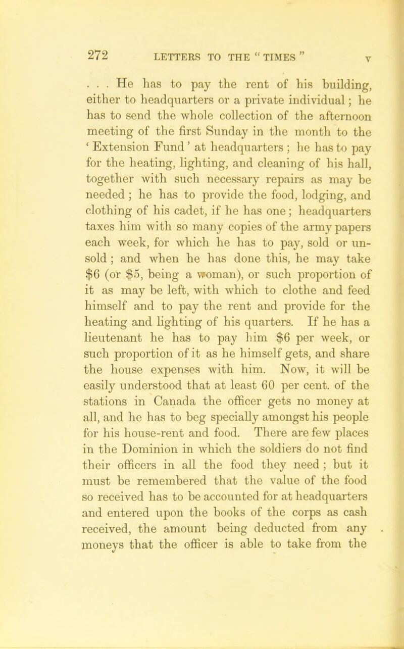 V . . . He has to pay the rent of his building, either to headquarters or a private individual; he has to send the whole collection of the afternoon meeting of the first Sunday in the month to the ‘ Extension Fund ’ at headquarters ; he has to pay for the heating, lighting, and cleaning of his hall, together with such necessary repairs as may be needed ; he has to provide the food, lodging, and clothing of his cadet, if he has one; headquarters taxes him with so many copies of the army papers each week, for which he has to pay, sold or un- sold ; and when he has done this, he may take $6 (or $5, being a woman), or such proportion of it as may be left, with which to clothe and feed himself and to pay the rent and provide for the heating and Hghting of his quarters. If he has a lieutenant he has to pay him $6 per week, or such proportion of it as he himself gets, and share the house expenses with him. Now, it will be easily understood that at least 60 per cent, of the stations in Canada the officer gets no money at all, and he has to beg specially amongst his people for his house-rent and food. There are few places in the Dominion in which the soldiers do not find their officers in all the food they need ; but it must be remembered that the value of the food so received has to be accounted for at headquarters and entered upon the books of the corps as cash received, the amount being deducted from any moneys that the officer is able to take from the