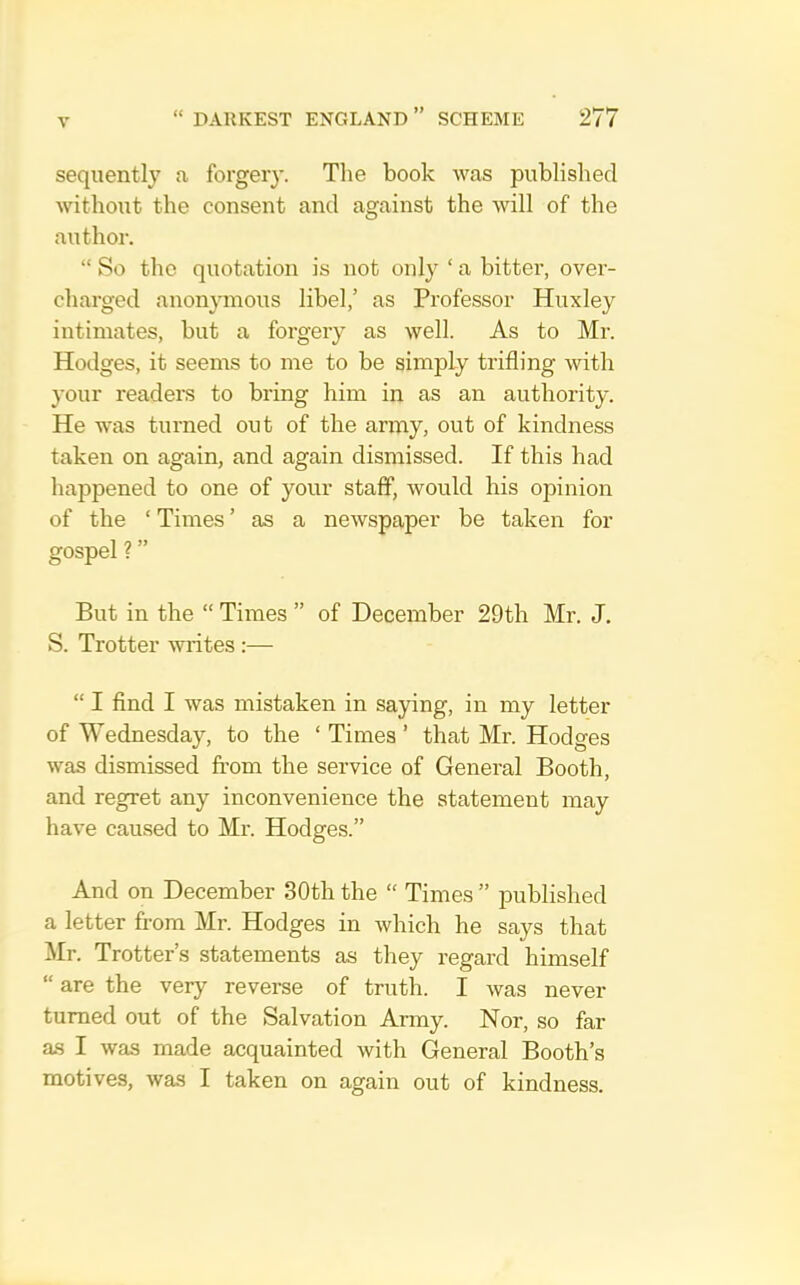 seqiiently a forgeiy. The book was published without the consent and against the will of the author. “ So the quotation is not only ‘ a bitter, over- charged anonymous libel,’ as Professor Huxley intimates, but a forgery as well. As to Mr. Hodges, it seems to me to be simply trifling with your readers to bring him in as an authority. He was turned out of the army, out of kindness taken on again, and again dismissed. If this had happened to one of your staff, would his opinion of the ‘ Times ’ as a newspaper be taken for gospel? ” But in the “ Times ” of December 29th Mr. J. S. Trotter writes :— “ I And I was mistaken in saying, in my letter of Wednesday, to the ‘ Times’ that Mr. Hodges was dismissed from the service of General Booth, and regret any inconvenience the statement may have caused to Mr. Hodges.” And on December 30th the “ Times ” iDublished a letter fr’om Mr. Hodges in which he says that Mr. Trotter’s statements as they regard himself “ are the very reverse of truth. I was never turned out of the Salvation Army. Nor, so far as I was made acquainted with General Booth’s motives, was I taken on again out of kindness.