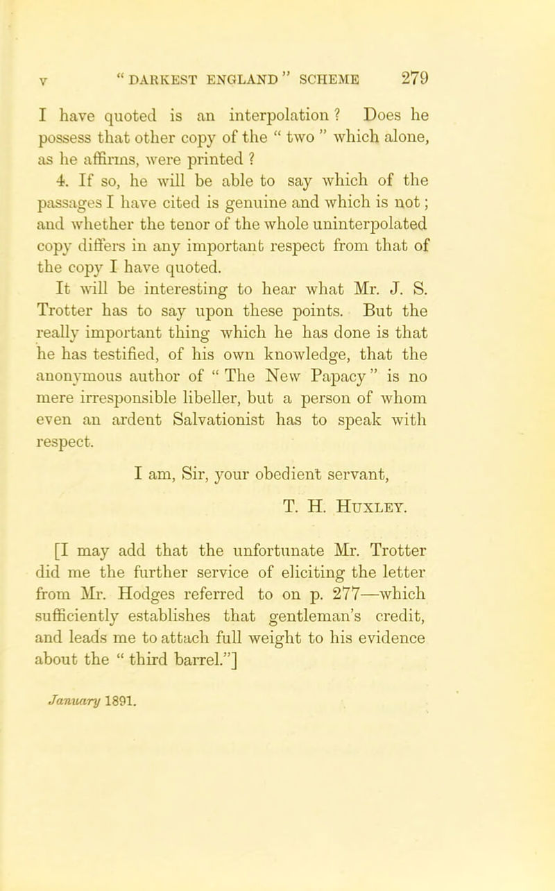 I have quoted is an interpolation ? Does he possess that other copy of the “ two ” which alone, as he affirms, were printed ? 4. If so, he will be able to say which of the passages I have cited is genuine and which is not; and whether the tenor of the whole uninterpolated copy differs in any important respect from that of the copy I have quoted. It wU be interesting to hear what Mr. J. S. Trotter has to say upon these points. But the really important thing which he has done is that he has testified, of his own knowledge, that the anonymous author of “ The New Papacy ” is no mere irresponsible libeller, but a person of whom even an ardent Salvationist has to speak with respect. I am, Sir, your obedient servant, T. H. Huxley. [I may add that the unfortunate Mr. Trotter did me the further service of eliciting the letter from Mr. Hodges referred to on p. 277—which sufficiently establishes that gentleman’s credit, and leads me to attach full weight to his evidence about the “ third barrel.”] January 1891.