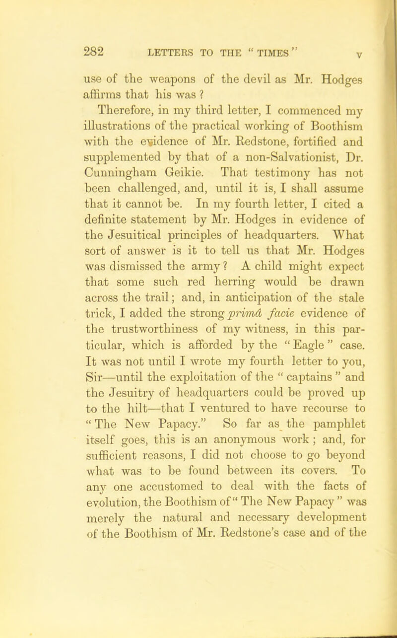 V use of the weapons of the devil as Mr. Hodges affirms that his was ? Therefore, in my third letter, I commenced my illustrations of the practical working of Boothism with the evidence of Mr. Bedstone, fortified and supplemented by that of a non-Salvationist, Dr. Cunningham Geikie. That testimony has not been challenged, and, until it is, I shall assume that it cannot be. In my fourth letter, I cited a definite statement by Mr. Hodges in evidence of the Jesuitical principles of headquarters. What sort of answer is it to tell us that Mr. Hodges was dismissed the army ? A child might expect that some such red herring would be drawn across the trail; and, in anticipation of the stale trick, I added the strong facie evidence of the trustworthiness of my witness, in this par- ticular, which is afforded by the “ Eagle ” case. It was not until I wrote my fourth letter to you. Sir—until the exploitation of the “ captains ” and the Jesuitry of headquarters could be proved up to the hilt—that I ventured to have recourse to “The New Papacy.” So far as_ the pamphlet itself goes, this is an anonymous work ; and, for sufficient reasons, I did not choose to go beyond what was to be found between its covers. To any one accustomed to deal with the facts of evolution, the Boothism of “ The New Papacy ” was merely the natural and necessary development of the Boothism of Mr. Redstone’s case and of the